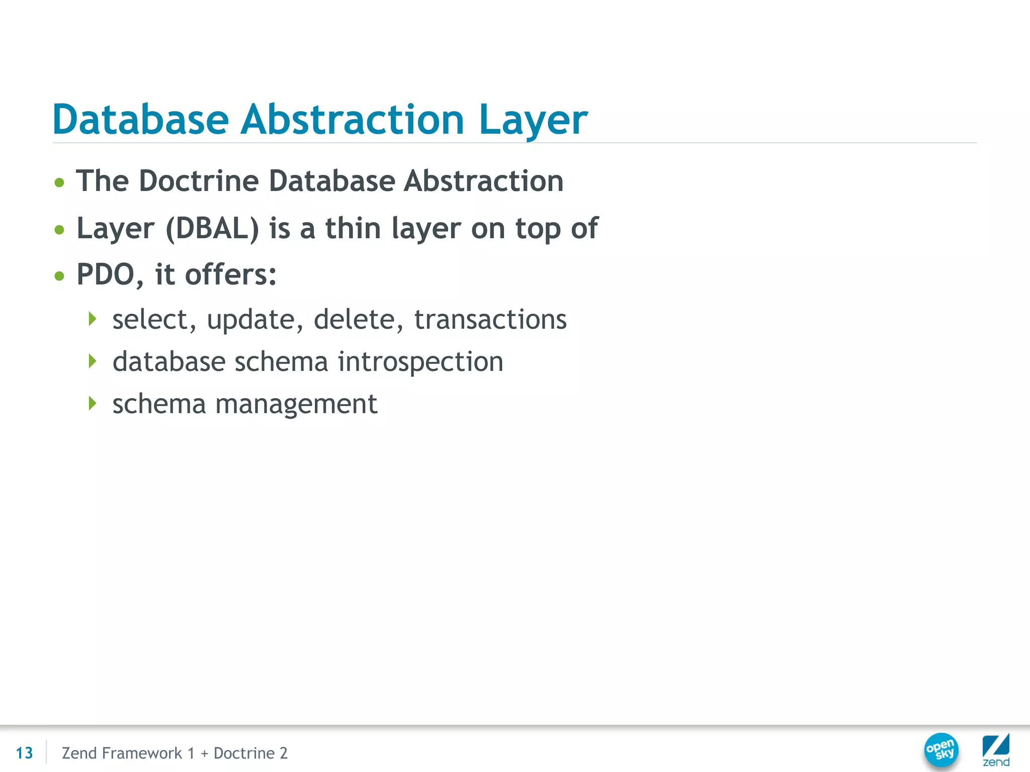 Database Abstraction Layer
     • The Doctrine Database Abstraction
     • Layer (DBAL) is a thin layer on top of
     • PDO, it offers:
        select, update, delete, transactions
        database schema introspection
        schema management




13   Zend Framework 1 + Doctrine 2
 