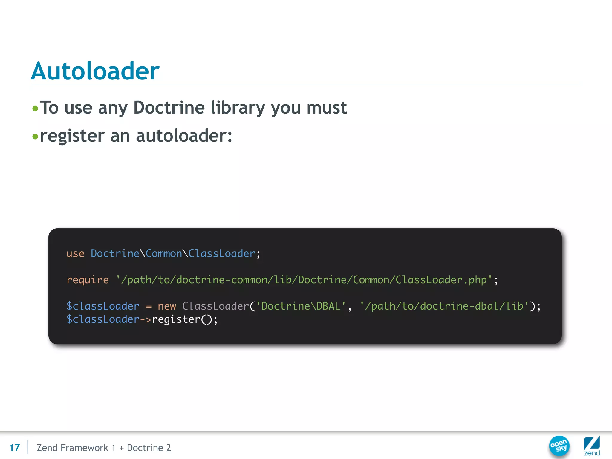 Autoloader
     •To use any Doctrine library you must
     •register an autoloader:




           use DoctrineCommonClassLoader;

           require '/path/to/doctrine-common/lib/Doctrine/Common/ClassLoader.php';

           $classLoader = new ClassLoader('DoctrineDBAL', '/path/to/doctrine-dbal/lib');
           $classLoader->register();




17   Zend Framework 1 + Doctrine 2
 