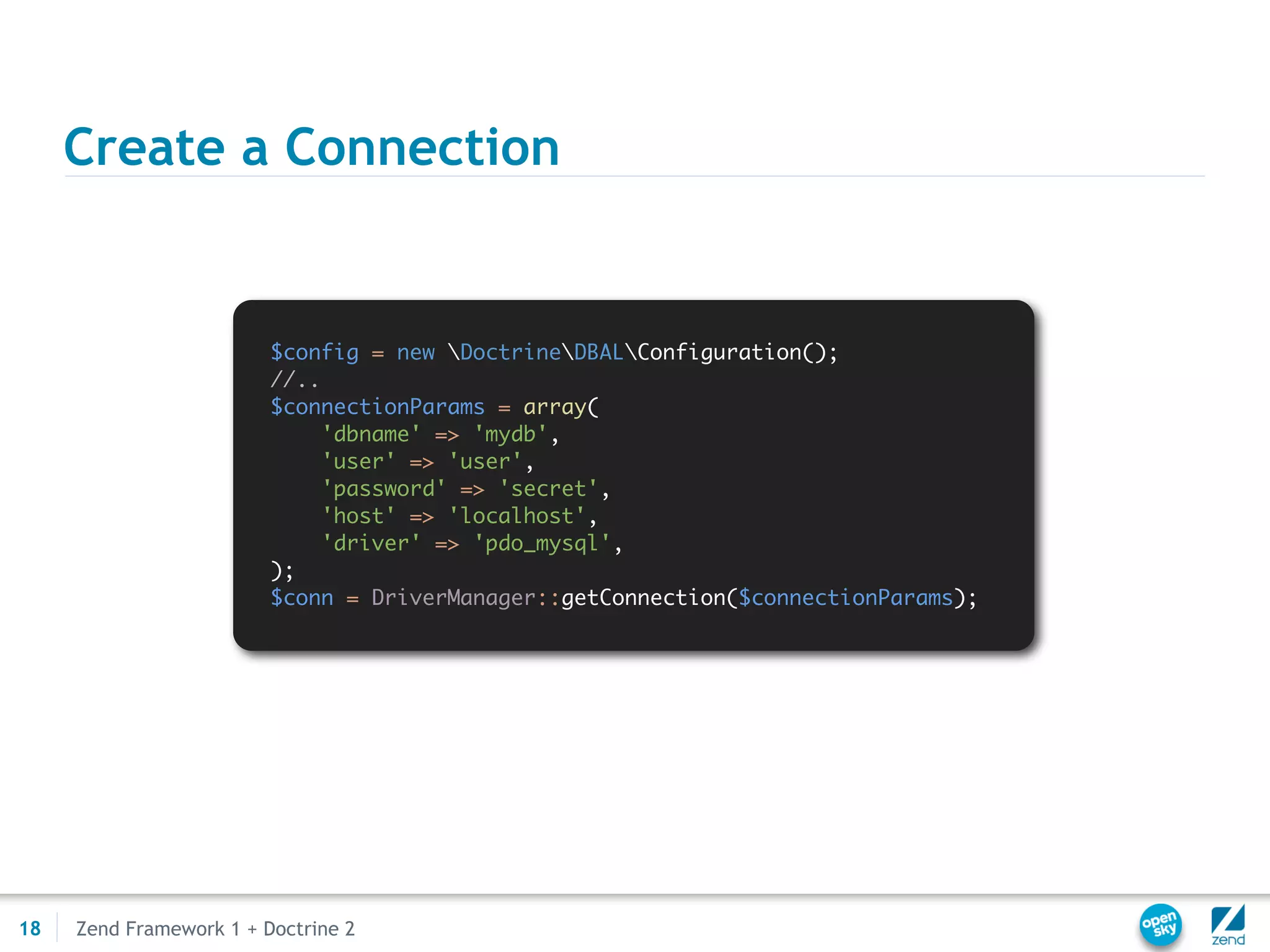 Create a Connection


                         $config = new DoctrineDBALConfiguration();
                         //..
                         $connectionParams = array(
                              'dbname' => 'mydb',
                              'user' => 'user',
                              'password' => 'secret',
                              'host' => 'localhost',
                              'driver' => 'pdo_mysql',
                         );
                         $conn = DriverManager::getConnection($connectionParams);




18   Zend Framework 1 + Doctrine 2
 