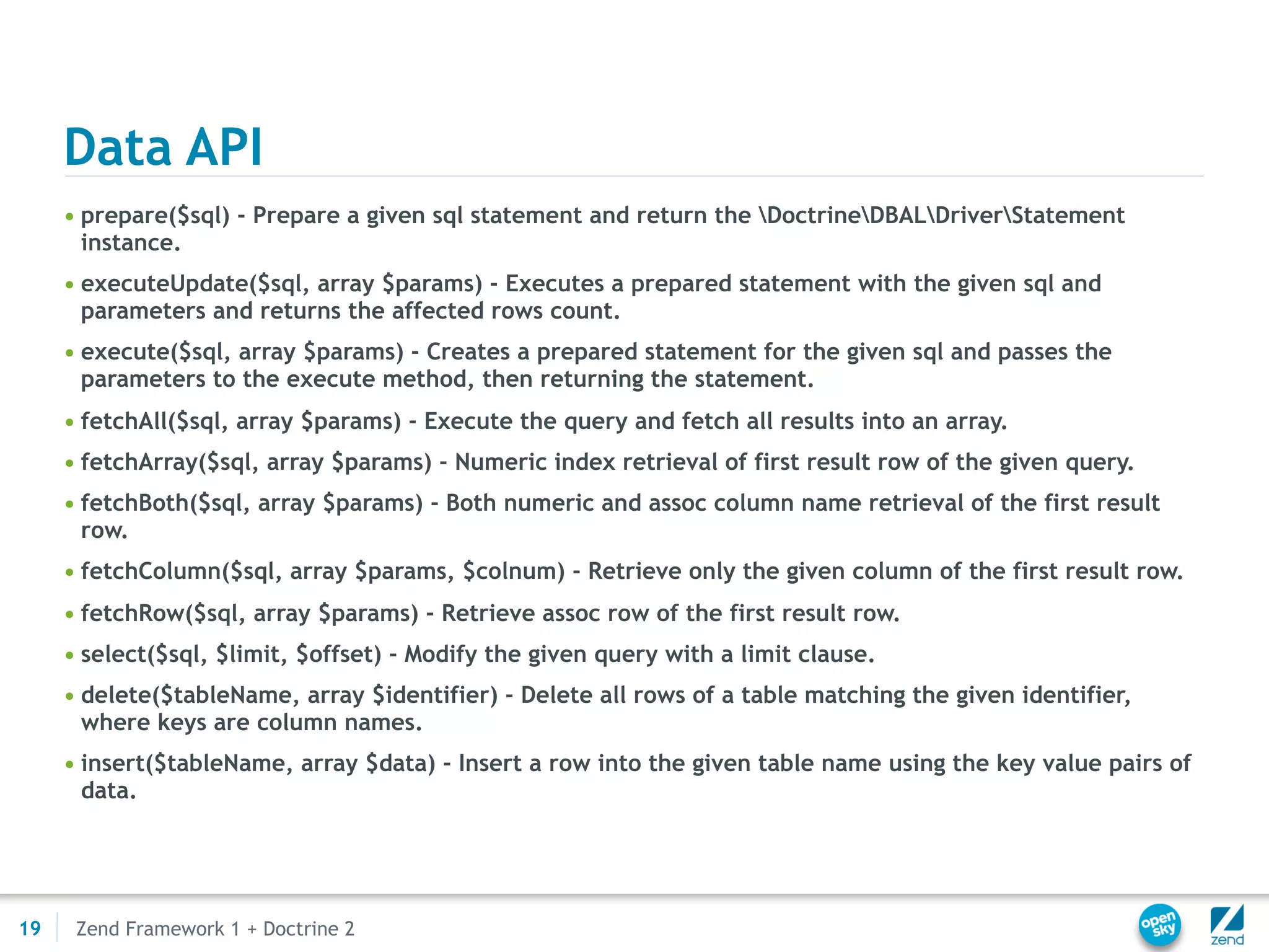 Data API
     • prepare($sql) - Prepare a given sql statement and return the DoctrineDBALDriverStatement
       instance.
     • executeUpdate($sql, array $params) - Executes a prepared statement with the given sql and
       parameters and returns the affected rows count.
     • execute($sql, array $params) - Creates a prepared statement for the given sql and passes the
       parameters to the execute method, then returning the statement.
     • fetchAll($sql, array $params) - Execute the query and fetch all results into an array.
     • fetchArray($sql, array $params) - Numeric index retrieval of first result row of the given query.
     • fetchBoth($sql, array $params) - Both numeric and assoc column name retrieval of the first result
       row.
     • fetchColumn($sql, array $params, $colnum) - Retrieve only the given column of the first result row.
     • fetchRow($sql, array $params) - Retrieve assoc row of the first result row.
     • select($sql, $limit, $offset) - Modify the given query with a limit clause.
     • delete($tableName, array $identifier) - Delete all rows of a table matching the given identifier,
       where keys are column names.
     • insert($tableName, array $data) - Insert a row into the given table name using the key value pairs of
       data.




19    Zend Framework 1 + Doctrine 2
 