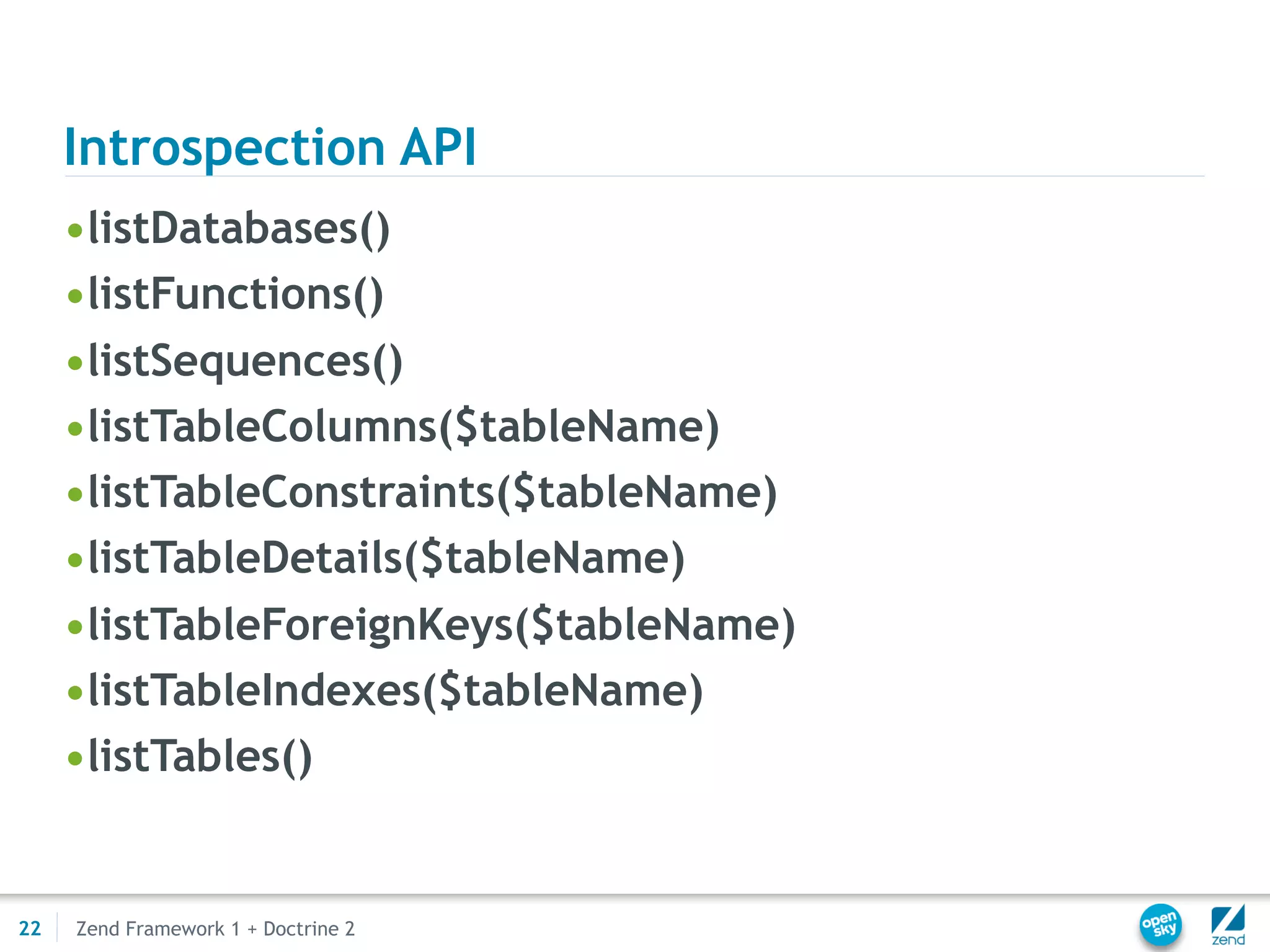 Introspection API
     •listDatabases()
     •listFunctions()
     •listSequences()
     •listTableColumns($tableName)
     •listTableConstraints($tableName)
     •listTableDetails($tableName)
     •listTableForeignKeys($tableName)
     •listTableIndexes($tableName)
     •listTables()


22   Zend Framework 1 + Doctrine 2
 