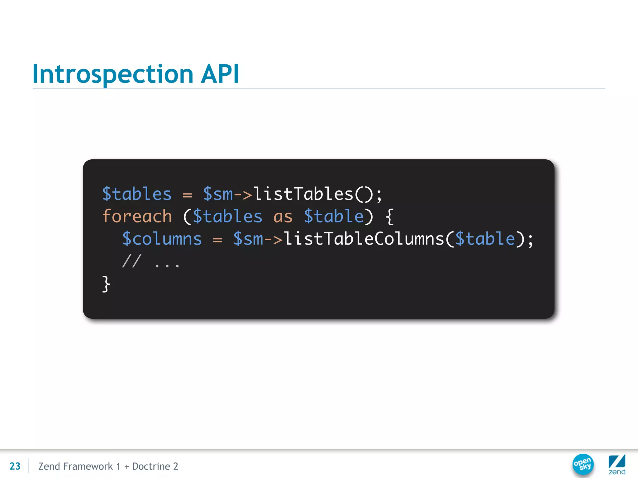 Introspection API



                  $tables = $sm->listTables();
                  foreach ($tables as $table) {
                    $columns = $sm->listTableColumns($table);
                    // ...
                  }




23   Zend Framework 1 + Doctrine 2
 