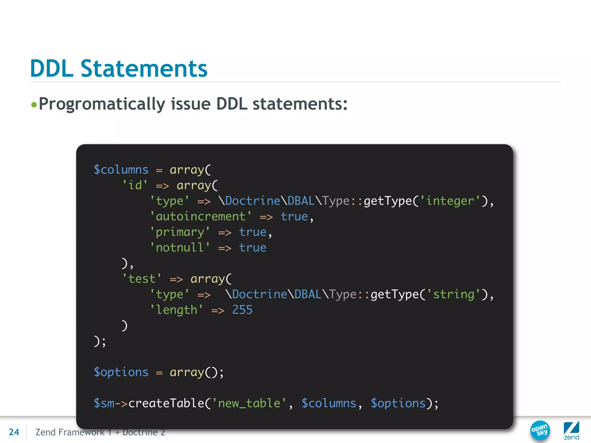 DDL Statements
     •Progromatically issue DDL statements:


                 $columns = array(
                     'id' => array(
                         'type' => DoctrineDBALType::getType('integer'),
                         'autoincrement' => true,
                         'primary' => true,
                         'notnull' => true
                     ),
                     'test' => array(
                         'type' => DoctrineDBALType::getType('string'),
                         'length' => 255
                     )
                 );

                 $options = array();

                 $sm->createTable('new_table', $columns, $options);

24   Zend Framework 1 + Doctrine 2
 