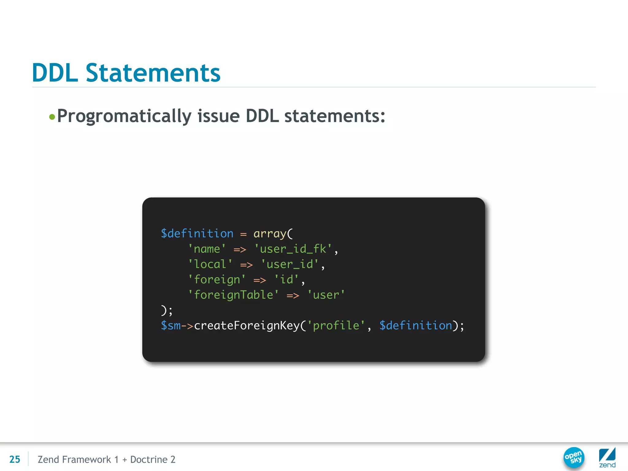 DDL Statements
       •Progromatically issue DDL statements:




                              $definition = array(
                                  'name' => 'user_id_fk',
                                  'local' => 'user_id',
                                  'foreign' => 'id',
                                  'foreignTable' => 'user'
                              );
                              $sm->createForeignKey('profile', $definition);




25   Zend Framework 1 + Doctrine 2
 
