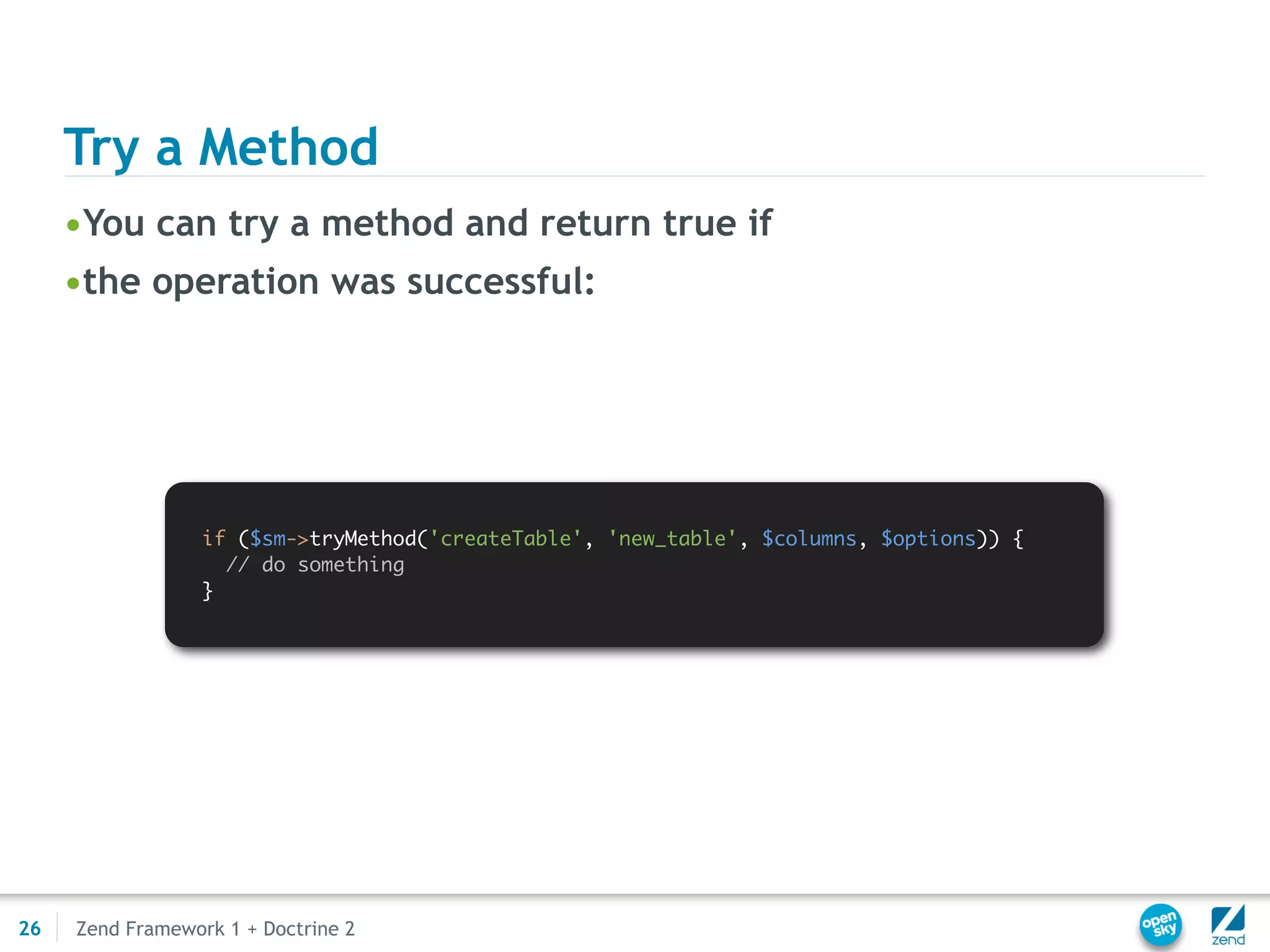 Try a Method
     •You can try a method and return true if
     •the operation was successful:




                  if ($sm->tryMethod('createTable', 'new_table', $columns, $options)) {
                    // do something
                  }




26   Zend Framework 1 + Doctrine 2
 