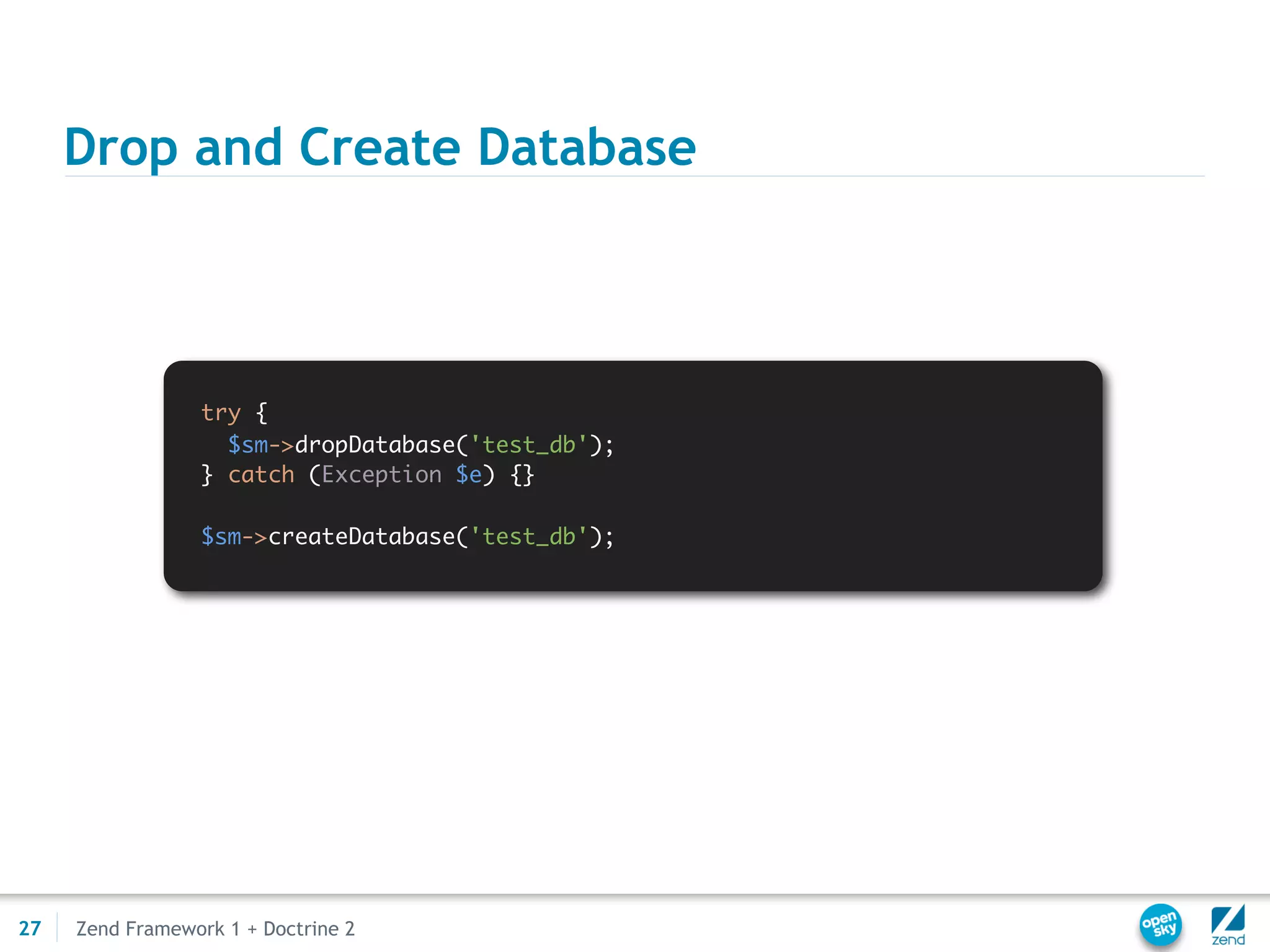 Drop and Create Database



                 try {
                   $sm->dropDatabase('test_db');
                 } catch (Exception $e) {}

                 $sm->createDatabase('test_db');




27   Zend Framework 1 + Doctrine 2
 