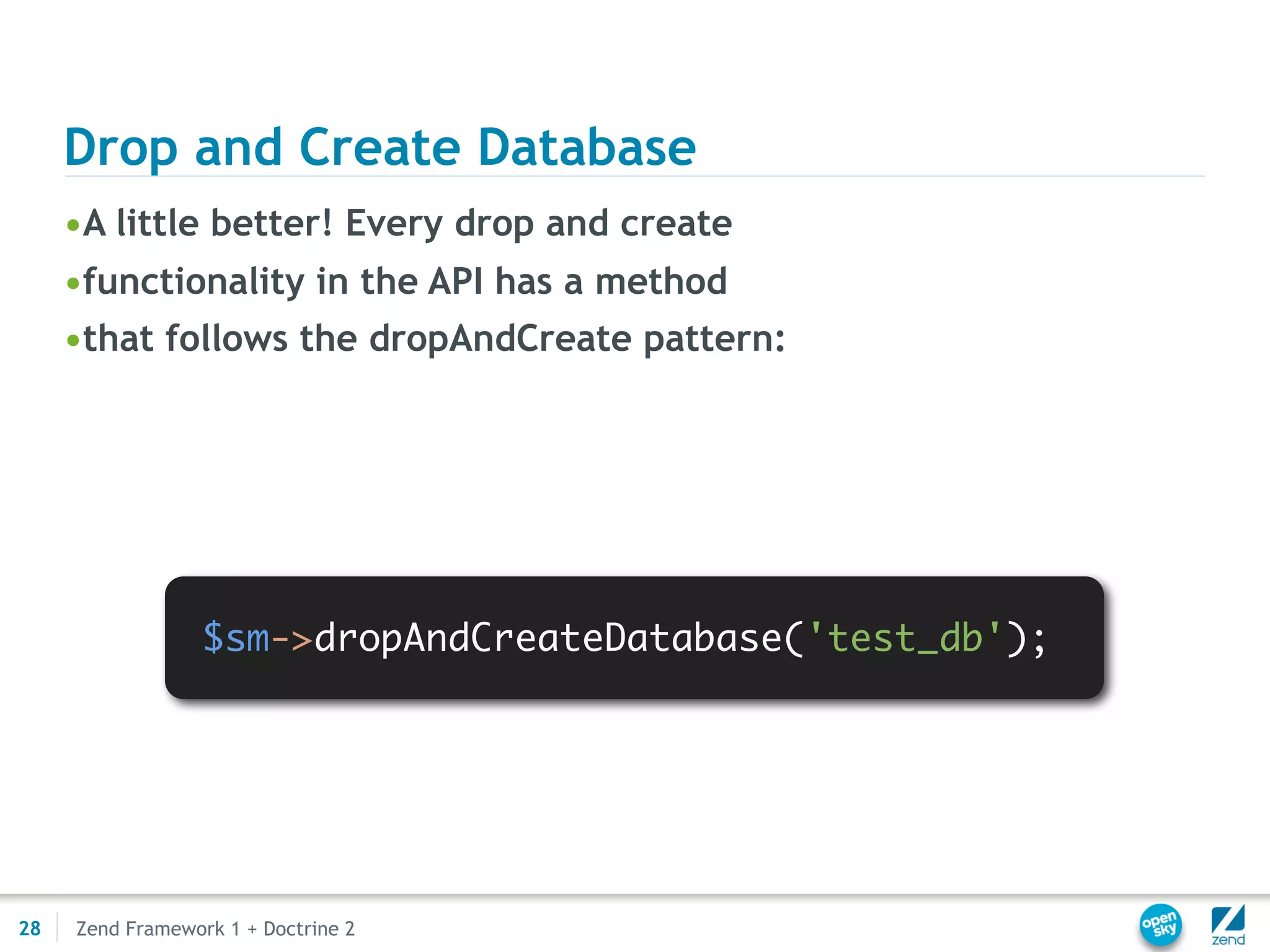 Drop and Create Database
     •A little better! Every drop and create
     •functionality in the API has a method
     •that follows the dropAndCreate pattern:




                  $sm->dropAndCreateDatabase('test_db');




28   Zend Framework 1 + Doctrine 2
 