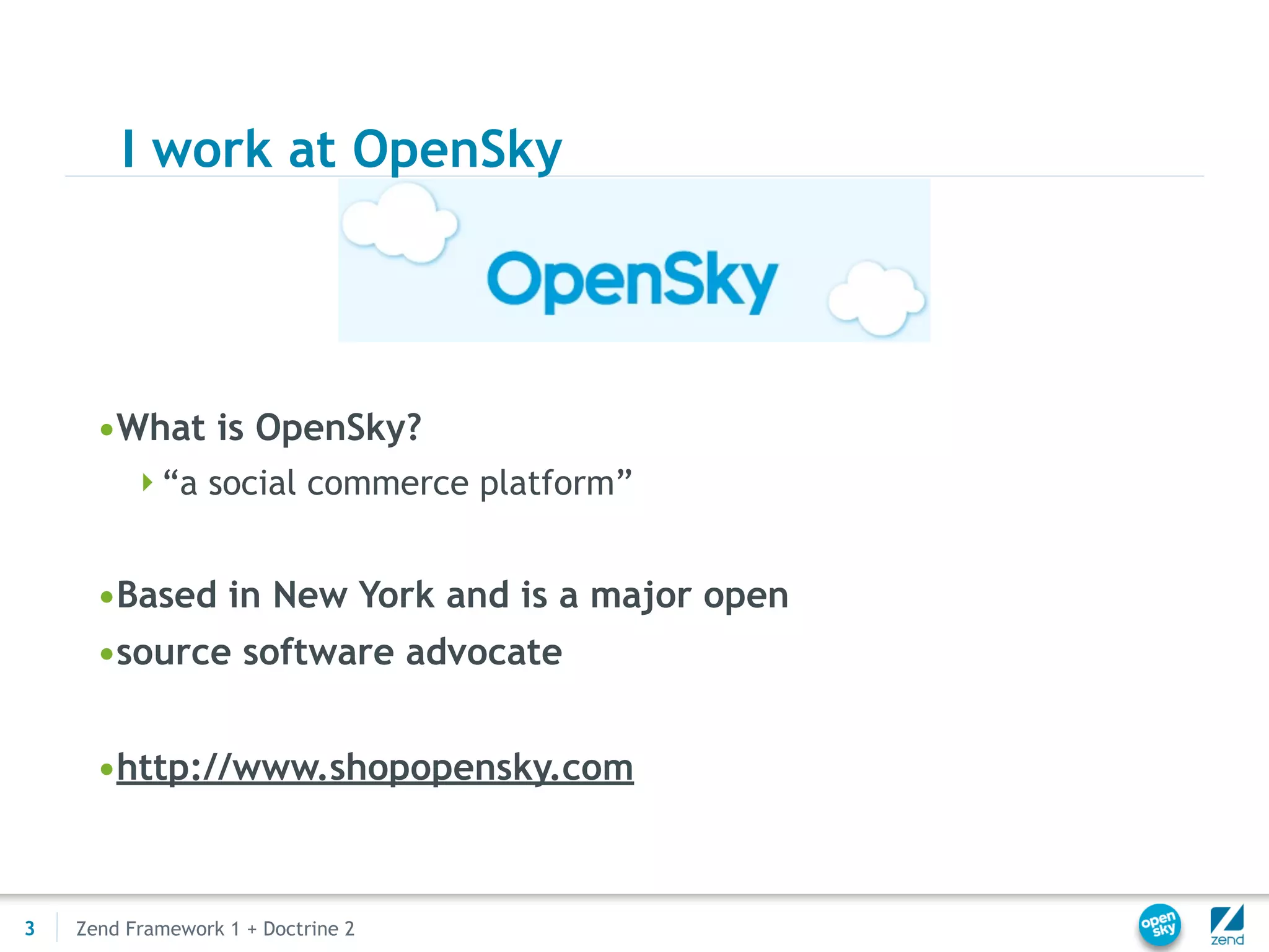I work at OpenSky




      •What is OpenSky?
         “a social commerce platform”


      •Based in New York and is a major open
      •source software advocate


      •http://www.shopopensky.com



3   Zend Framework 1 + Doctrine 2
 