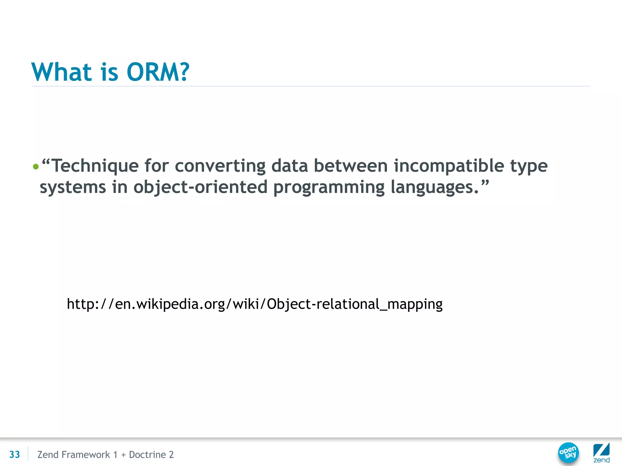 What is ORM?


     •“Technique for converting data between incompatible type
      systems in object-oriented programming languages.”




           http://en.wikipedia.org/wiki/Object-relational_mapping




33   Zend Framework 1 + Doctrine 2
 