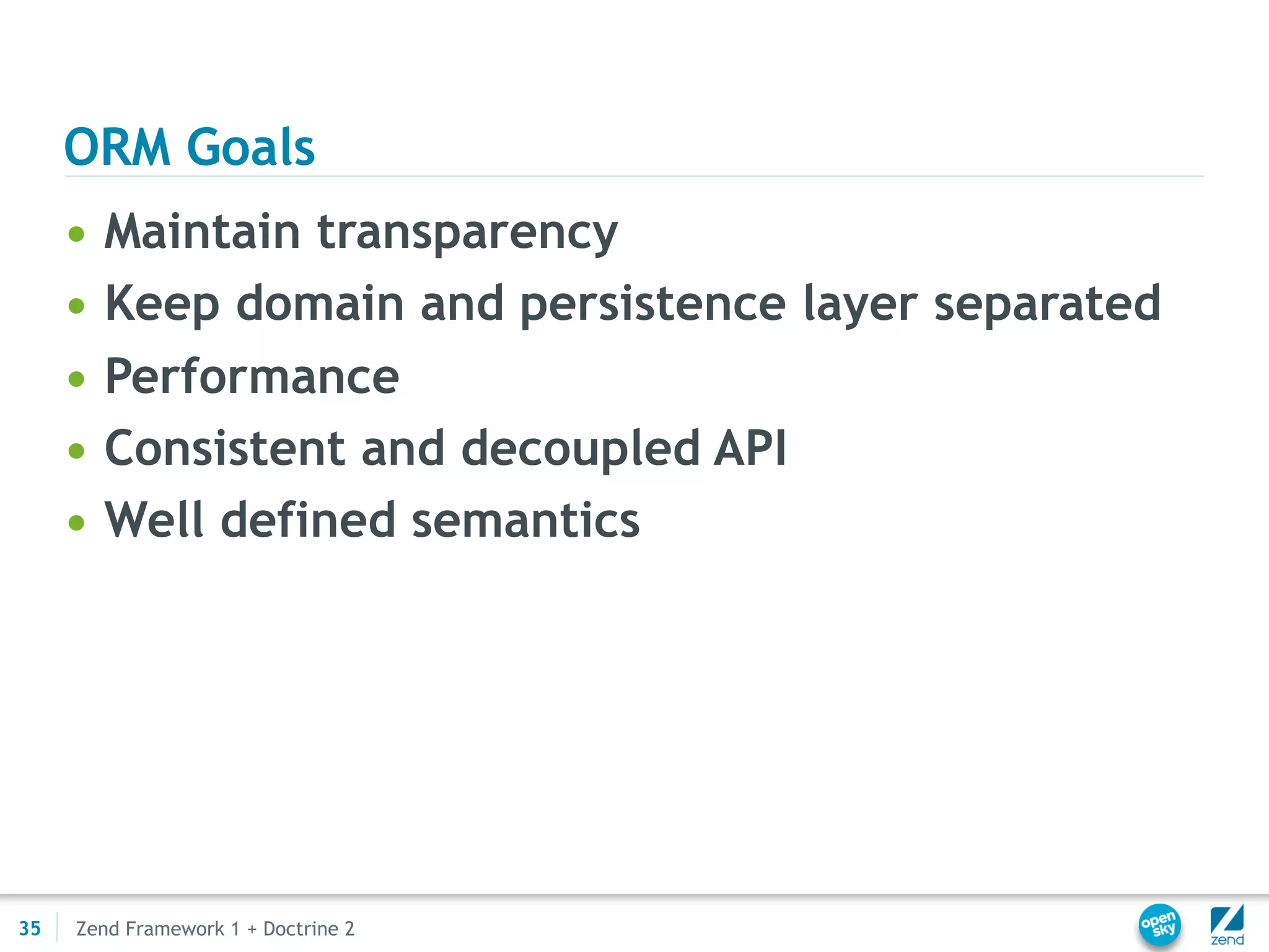 ORM Goals
     •   Maintain transparency
     •   Keep domain and persistence layer separated
     •   Performance
     •   Consistent and decoupled API
     •   Well defined semantics




35   Zend Framework 1 + Doctrine 2
 