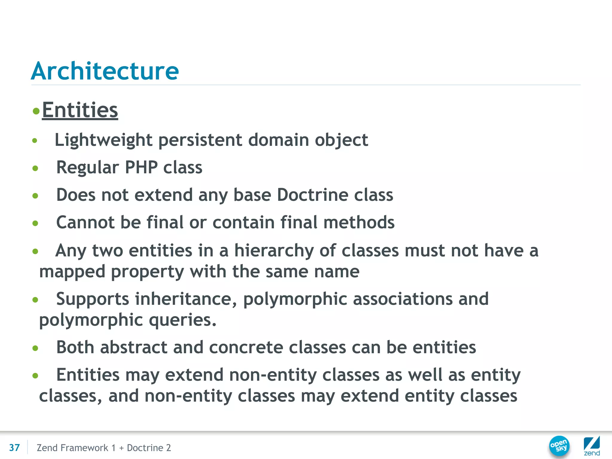 Architecture
     •Entities
     •   Lightweight persistent domain object
     • Regular PHP class
     • Does not extend any base Doctrine class
     • Cannot be final or contain final methods
     • Any two entities in a hierarchy of classes must not have a
      mapped property with the same name
     • Supports inheritance, polymorphic associations and
      polymorphic queries.
     • Both abstract and concrete classes can be entities
     • Entities may extend non-entity classes as well as entity
      classes, and non-entity classes may extend entity classes

37   Zend Framework 1 + Doctrine 2
 