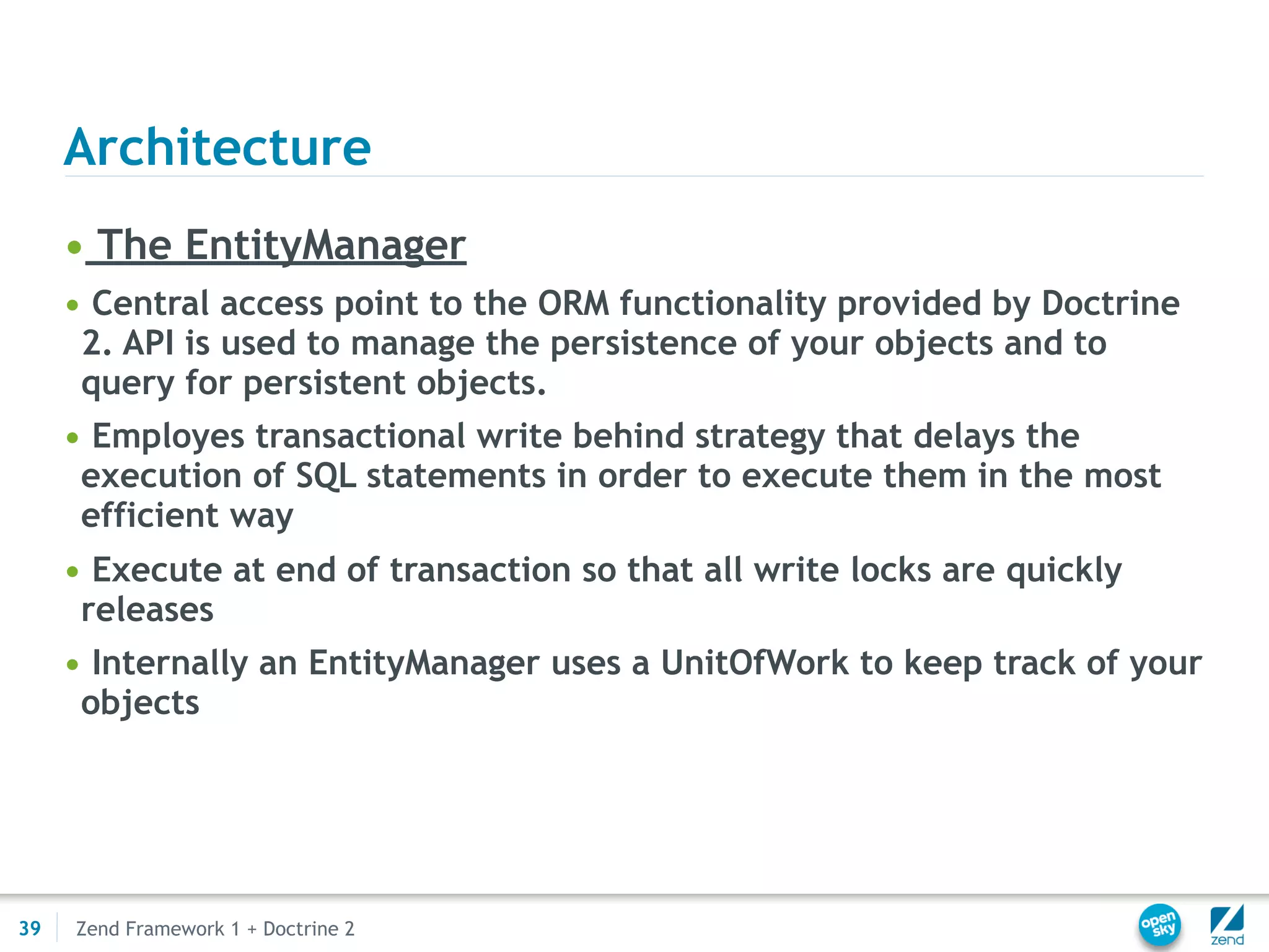 Architecture
     • The EntityManager
     • Central access point to the ORM functionality provided by Doctrine
      2. API is used to manage the persistence of your objects and to
      query for persistent objects.
     • Employes transactional write behind strategy that delays the
      execution of SQL statements in order to execute them in the most
      efficient way
     • Execute at end of transaction so that all write locks are quickly
      releases
     • Internally an EntityManager uses a UnitOfWork to keep track of your
      objects




39   Zend Framework 1 + Doctrine 2
 