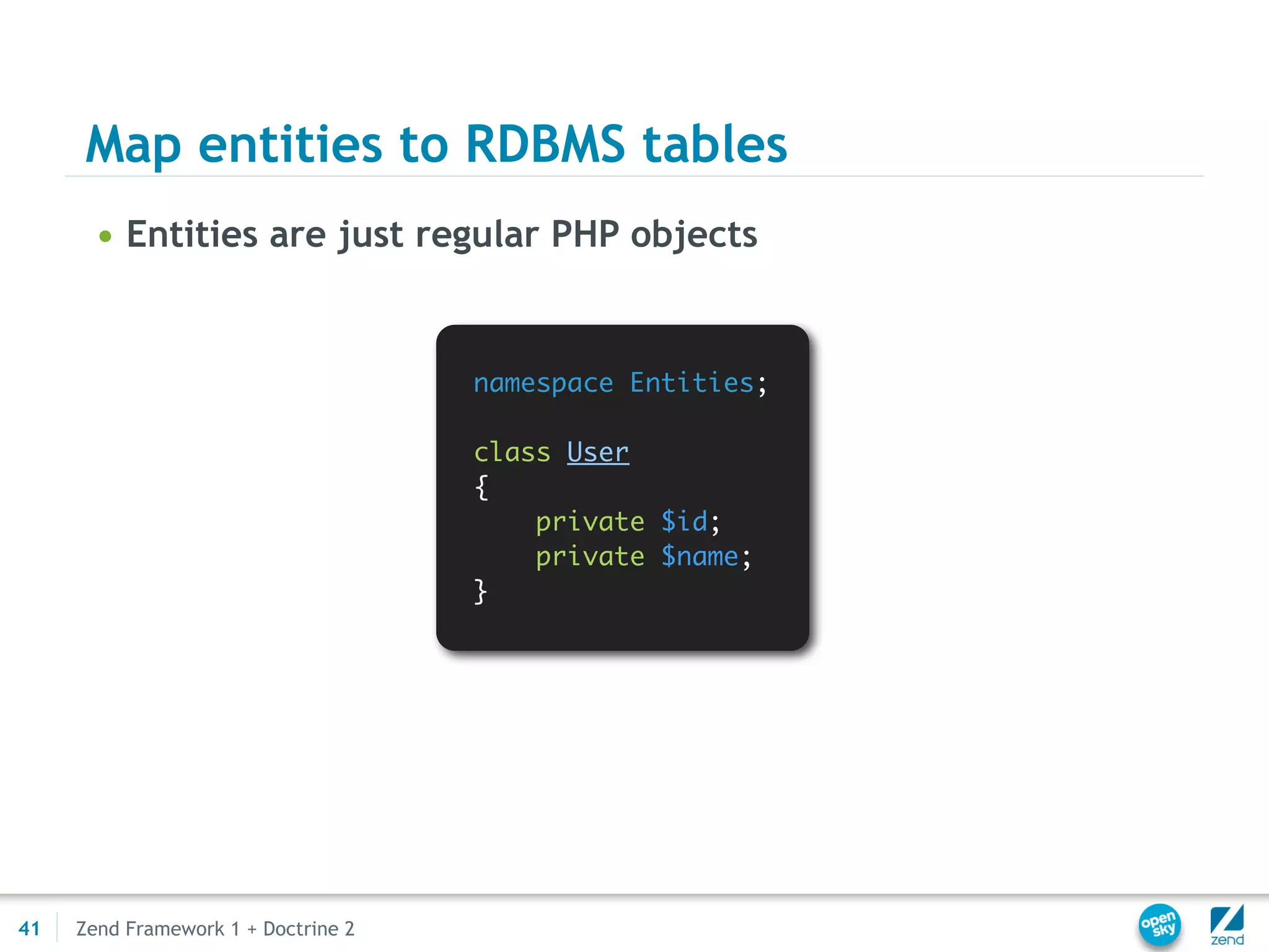 Map entities to RDBMS tables
       • Entities are just regular PHP objects


                                     namespace Entities;

                                     class User
                                     {
                                         private $id;
                                         private $name;
                                     }




41   Zend Framework 1 + Doctrine 2
 