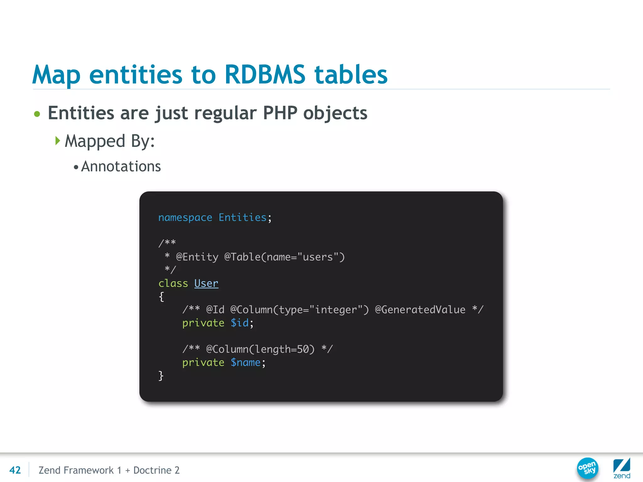 Map entities to RDBMS tables
     • Entities are just regular PHP objects
       Mapped By:
           •Annotations


                             namespace Entities;

                             /**
                               * @Entity @Table(name="users")
                               */
                             class User
                             {
                                  /** @Id @Column(type="integer") @GeneratedValue */
                                  private $id;

                                     /** @Column(length=50) */
                                     private $name;
                             }




42   Zend Framework 1 + Doctrine 2
 