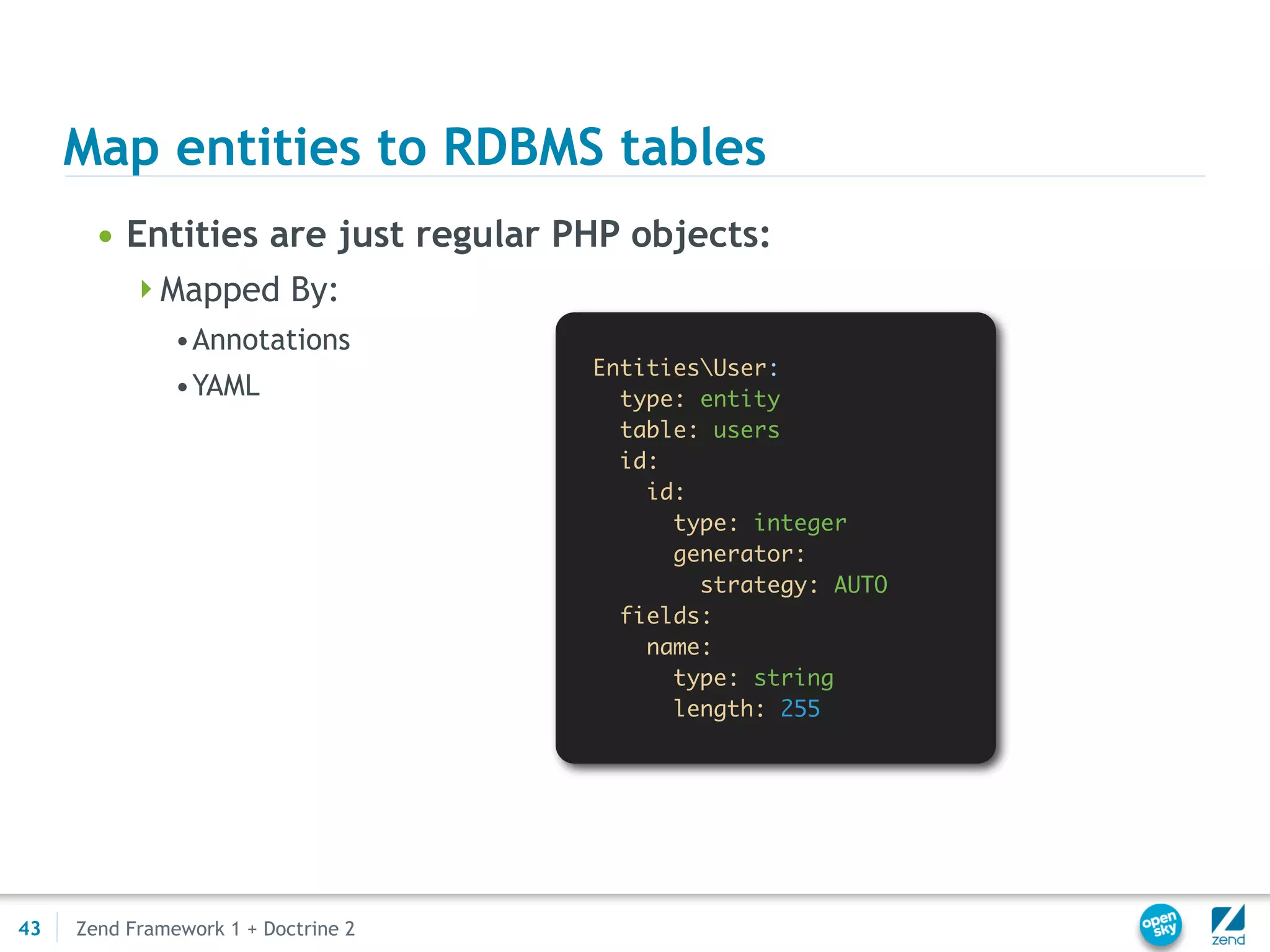 Map entities to RDBMS tables
       • Entities are just regular PHP objects:
          Mapped By:
               •Annotations
                                     EntitiesUser:
               •YAML                   type: entity
                                       table: users
                                       id:
                                         id:
                                           type: integer
                                           generator:
                                             strategy: AUTO
                                       fields:
                                         name:
                                           type: string
                                           length: 255




43   Zend Framework 1 + Doctrine 2
 