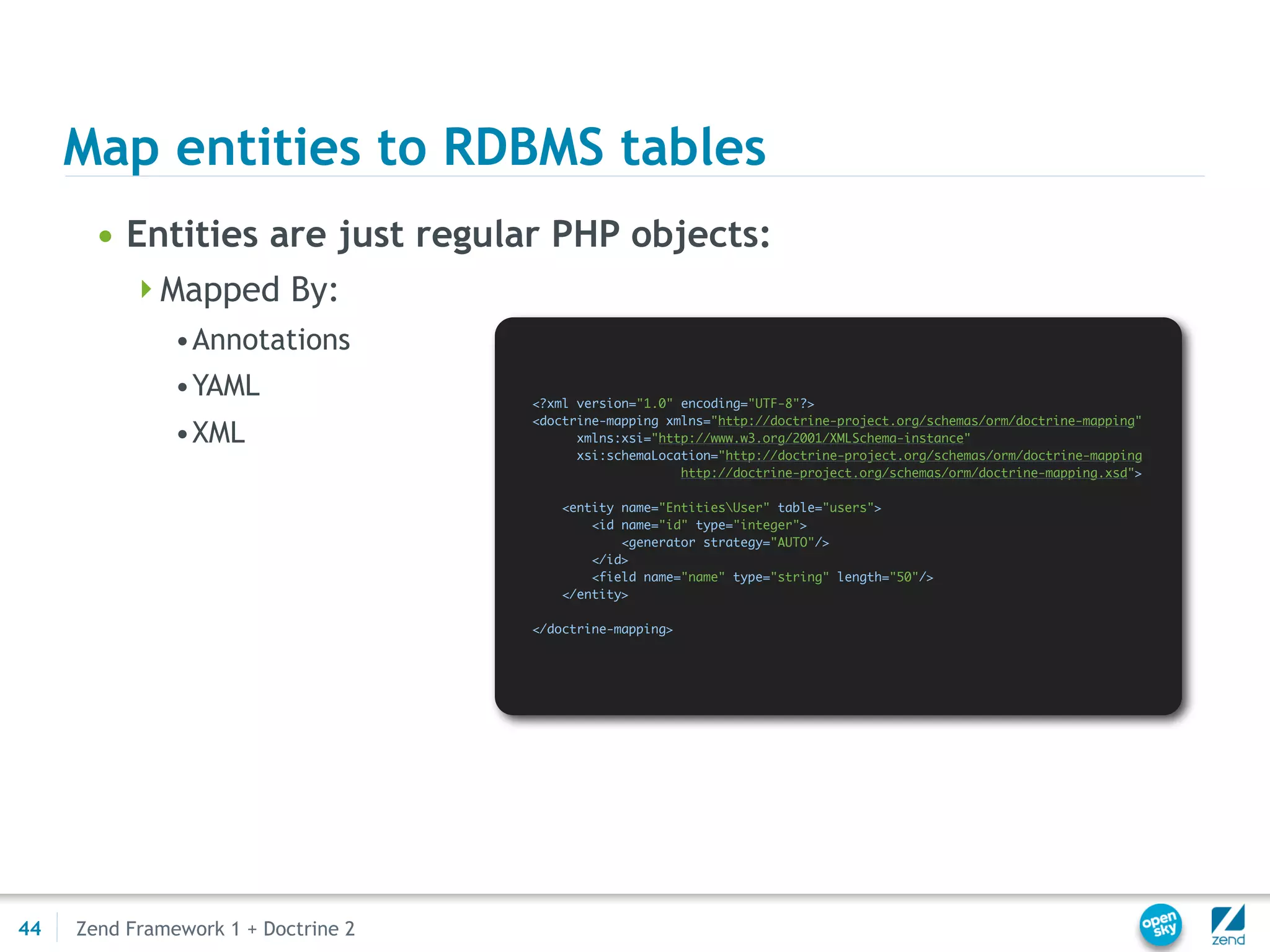 Map entities to RDBMS tables
       • Entities are just regular PHP objects:
          Mapped By:
               •Annotations
               •YAML                 <?xml version="1.0" encoding="UTF-8"?>
                                     <doctrine-mapping xmlns="http://doctrine-project.org/schemas/orm/doctrine-mapping"
               •XML                        xmlns:xsi="http://www.w3.org/2001/XMLSchema-instance"
                                           xsi:schemaLocation="http://doctrine-project.org/schemas/orm/doctrine-mapping
                                                         http://doctrine-project.org/schemas/orm/doctrine-mapping.xsd">

                                         <entity name="EntitiesUser" table="users">
                                             <id name="id" type="integer">
                                                 <generator strategy="AUTO"/>
                                             </id>
                                             <field name="name" type="string" length="50"/>
                                         </entity>

                                     </doctrine-mapping>




44   Zend Framework 1 + Doctrine 2
 
