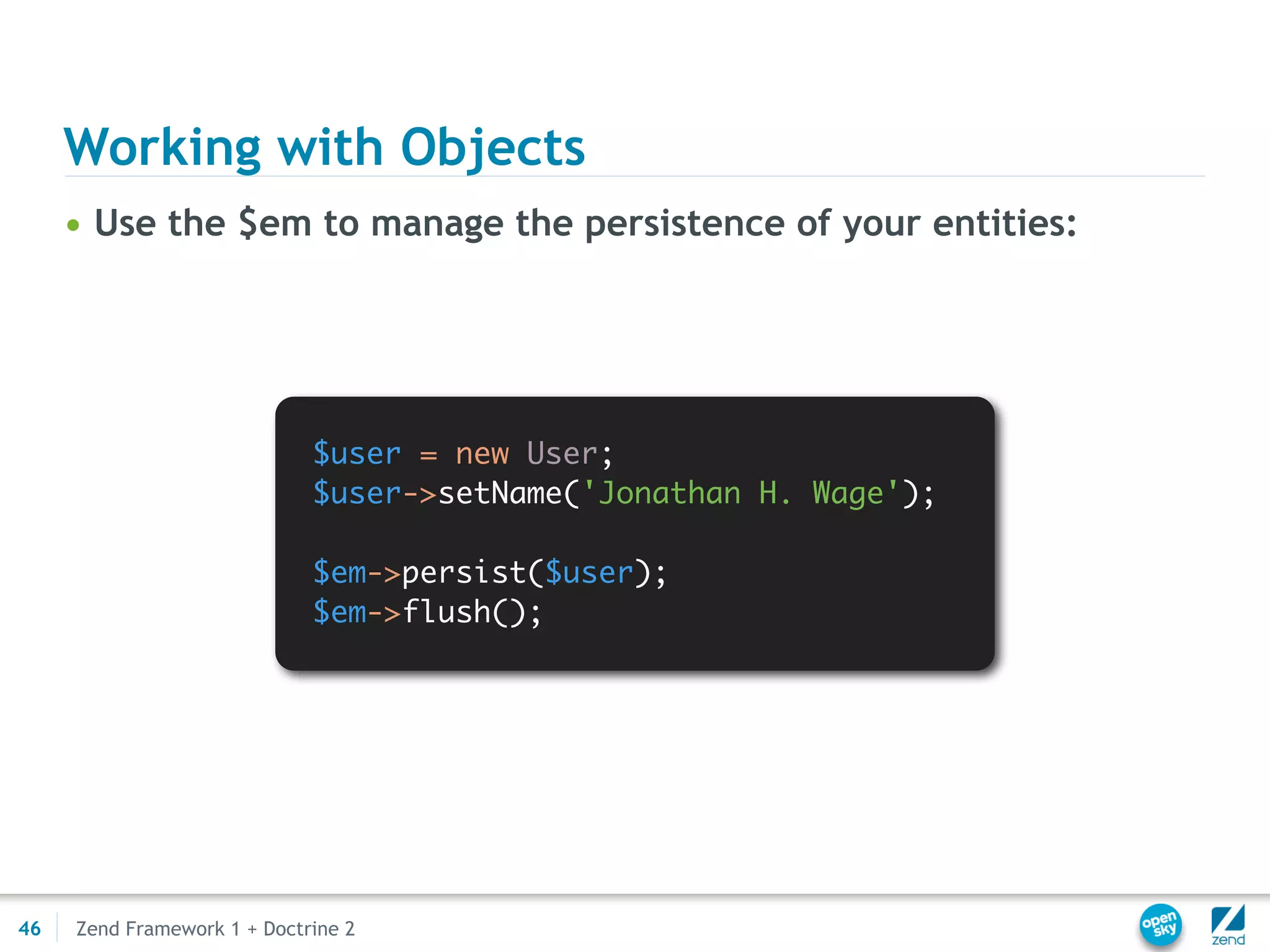 Working with Objects
     • Use the $em to manage the persistence of your entities:




                             $user = new User;
                             $user->setName('Jonathan H. Wage');

                             $em->persist($user);
                             $em->flush();




46   Zend Framework 1 + Doctrine 2
 