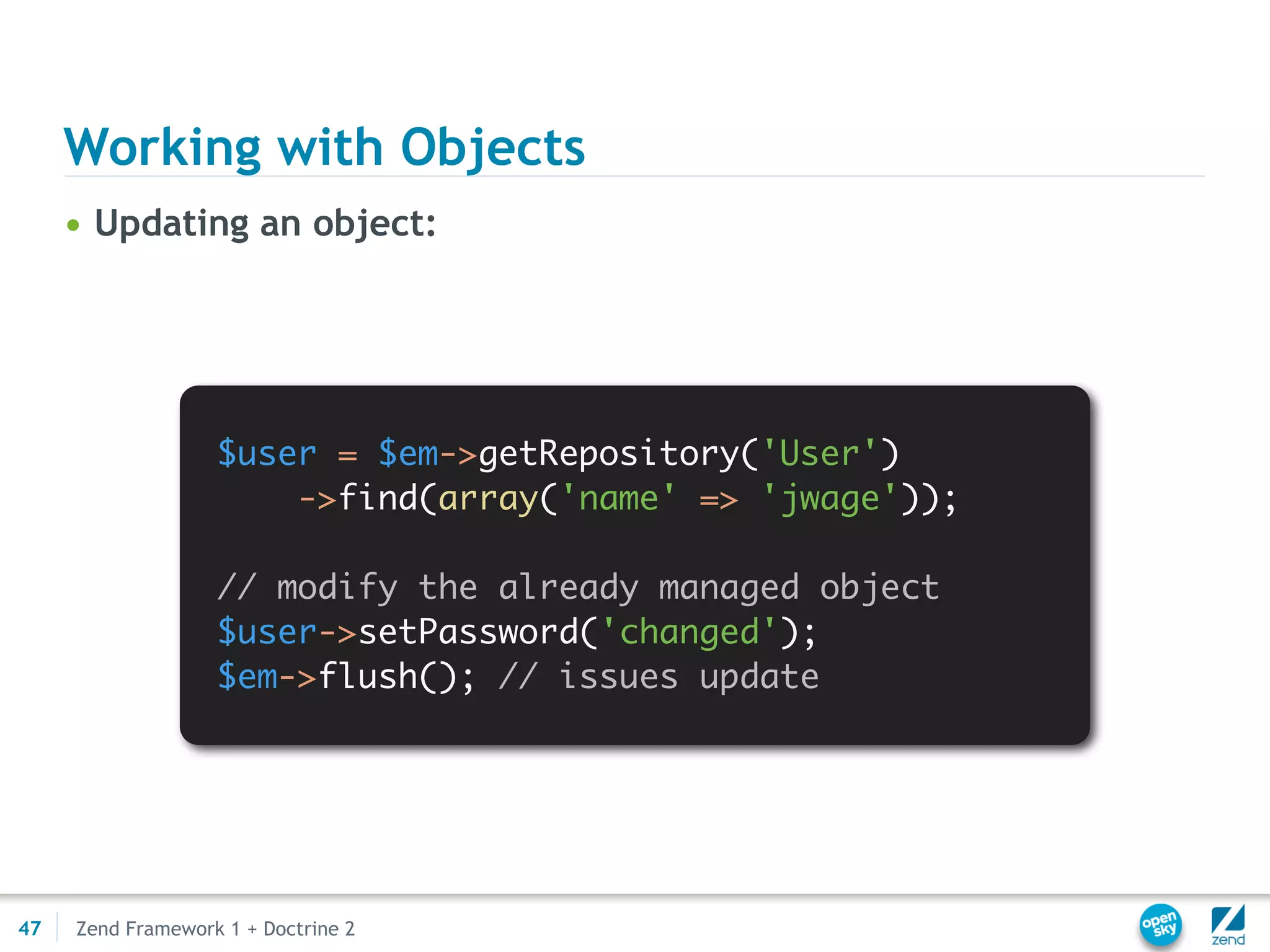 Working with Objects
     • Updating an object:




                   $user = $em->getRepository('User')
                       ->find(array('name' => 'jwage'));

                   // modify the already managed object
                   $user->setPassword('changed');
                   $em->flush(); // issues update




47   Zend Framework 1 + Doctrine 2
 
