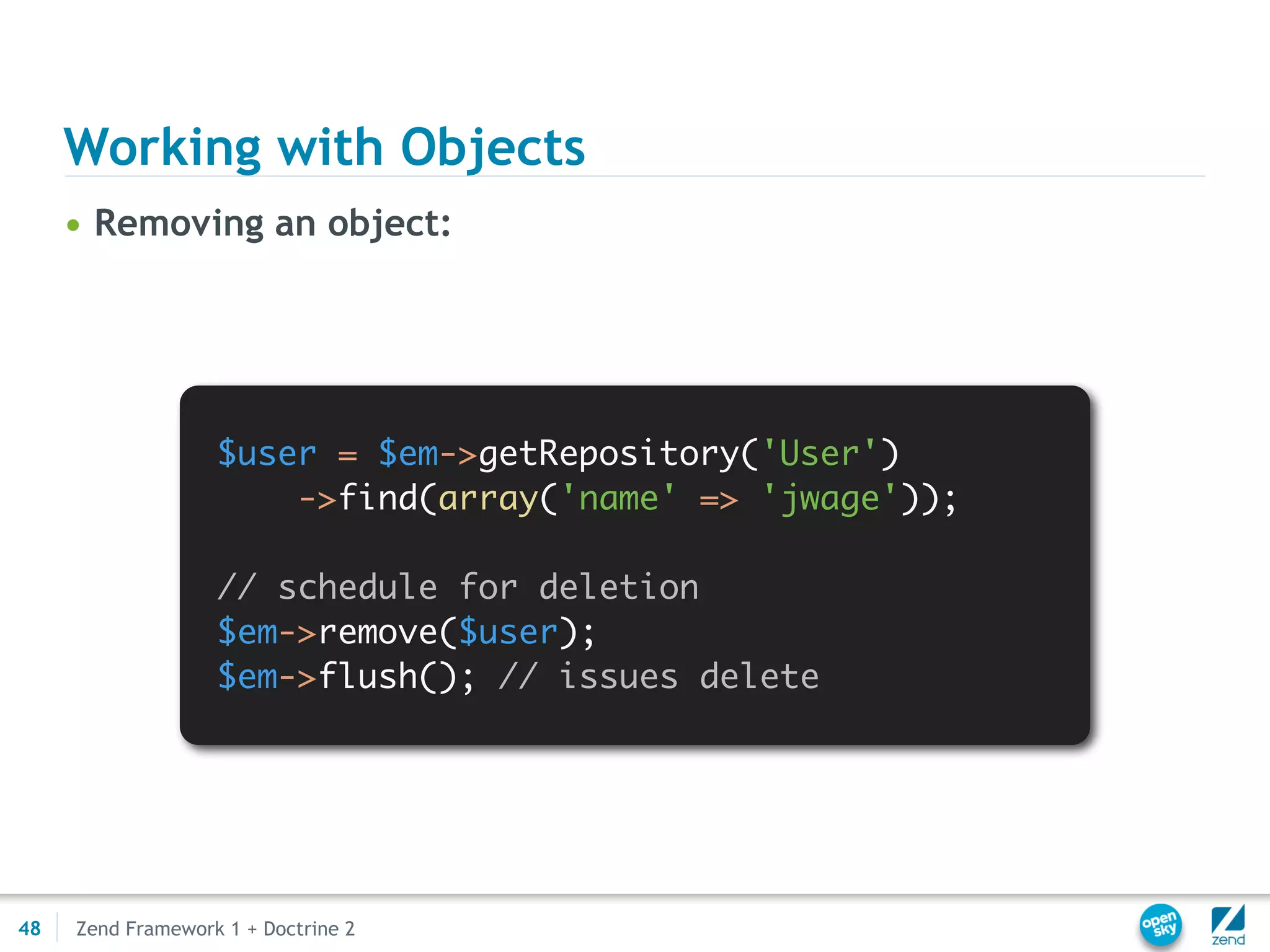 Working with Objects
     • Removing an object:




                   $user = $em->getRepository('User')
                       ->find(array('name' => 'jwage'));

                   // schedule for deletion
                   $em->remove($user);
                   $em->flush(); // issues delete




48   Zend Framework 1 + Doctrine 2
 