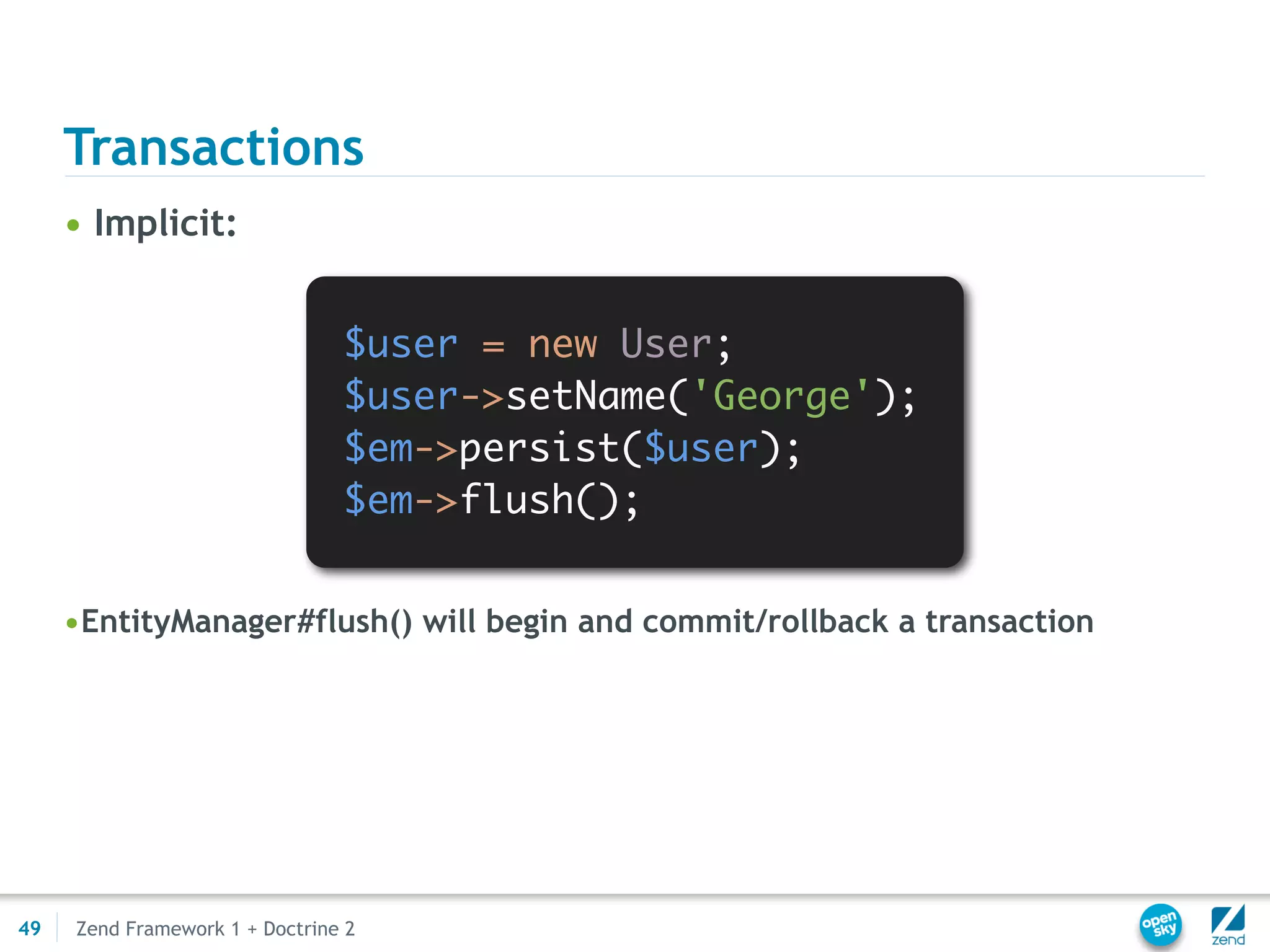 Transactions
     • Implicit:


                                $user = new User;
                                $user->setName('George');
                                $em->persist($user);
                                $em->flush();


     •EntityManager#flush() will begin and commit/rollback a transaction




49   Zend Framework 1 + Doctrine 2
 