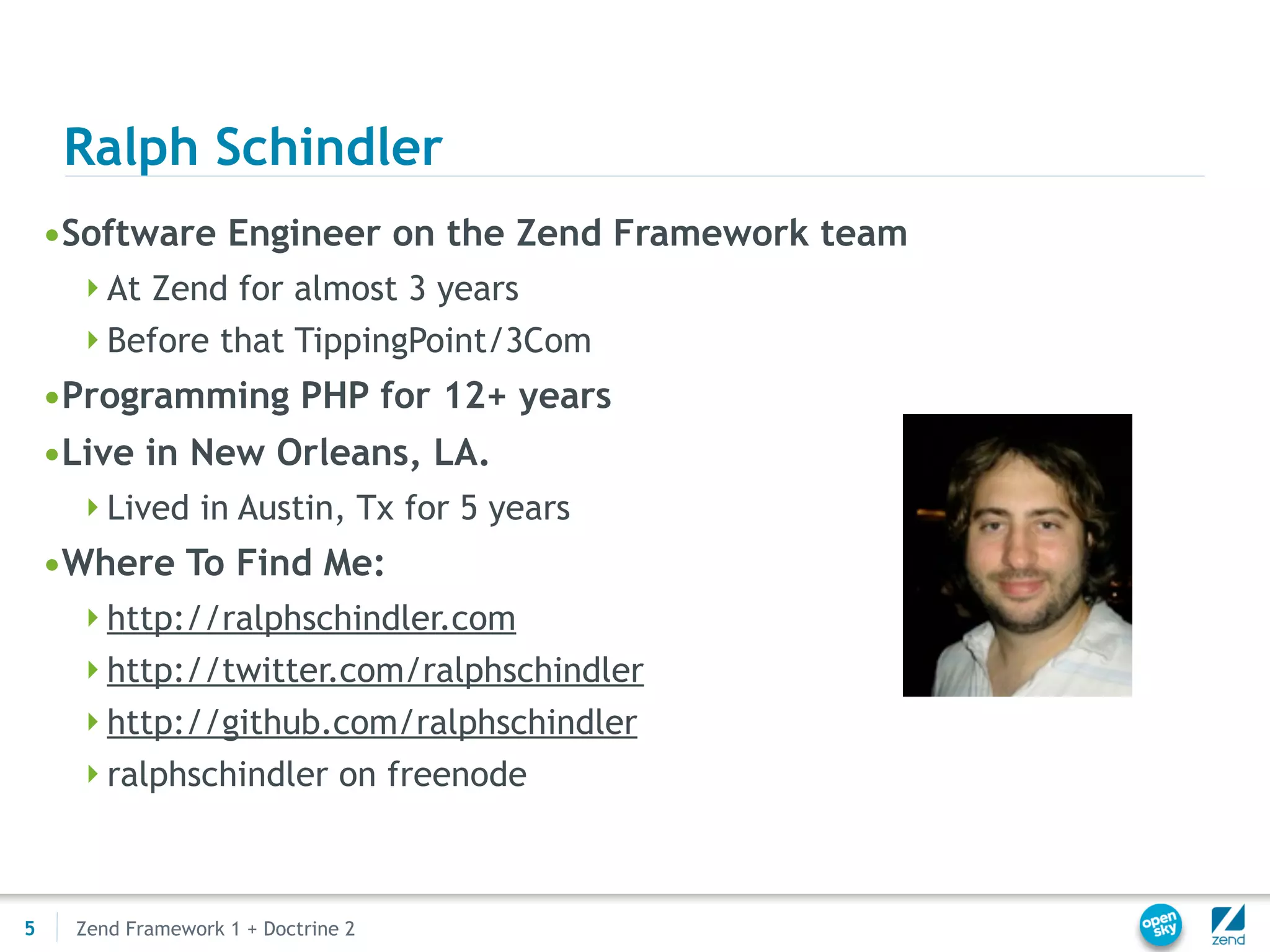 Ralph Schindler
    •Software Engineer on the Zend Framework team
     At Zend for almost 3 years
     Before that TippingPoint/3Com
    •Programming PHP for 12+ years
    •Live in New Orleans, LA.
     Lived in Austin, Tx for 5 years
    •Where To Find Me:
     http://ralphschindler.com
     http://twitter.com/ralphschindler
     http://github.com/ralphschindler
     ralphschindler on freenode




5    Zend Framework 1 + Doctrine 2
 