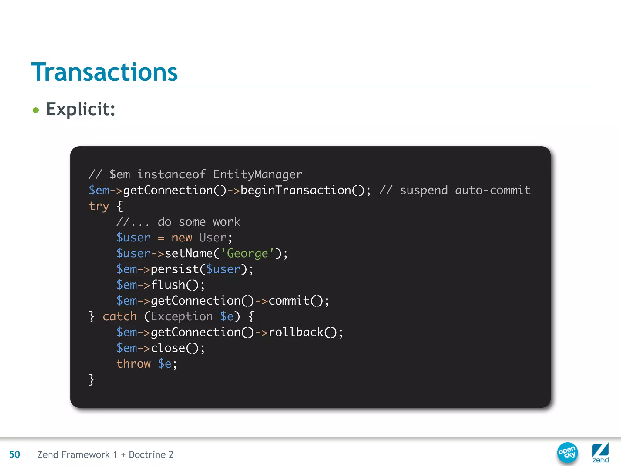 Transactions
     • Explicit:


               // $em instanceof EntityManager
               $em->getConnection()->beginTransaction(); // suspend auto-commit
               try {
                   //... do some work
                   $user = new User;
                   $user->setName('George');
                   $em->persist($user);
                   $em->flush();
                   $em->getConnection()->commit();
               } catch (Exception $e) {
                   $em->getConnection()->rollback();
                   $em->close();
                   throw $e;
               }




50   Zend Framework 1 + Doctrine 2
 