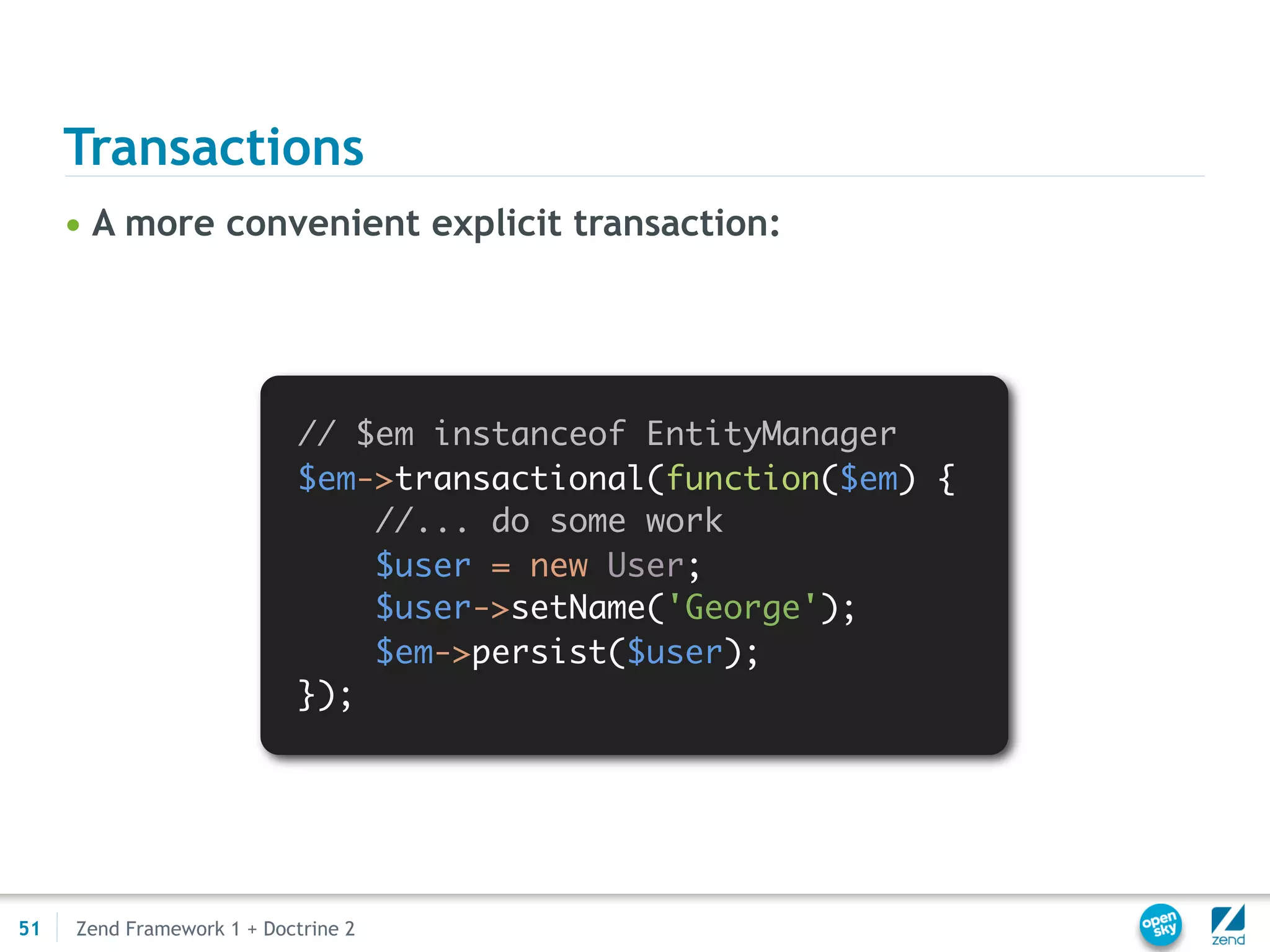 Transactions
     • A more convenient explicit transaction:




                            // $em instanceof EntityManager
                            $em->transactional(function($em) {
                                //... do some work
                                $user = new User;
                                $user->setName('George');
                                $em->persist($user);
                            });




51   Zend Framework 1 + Doctrine 2
 