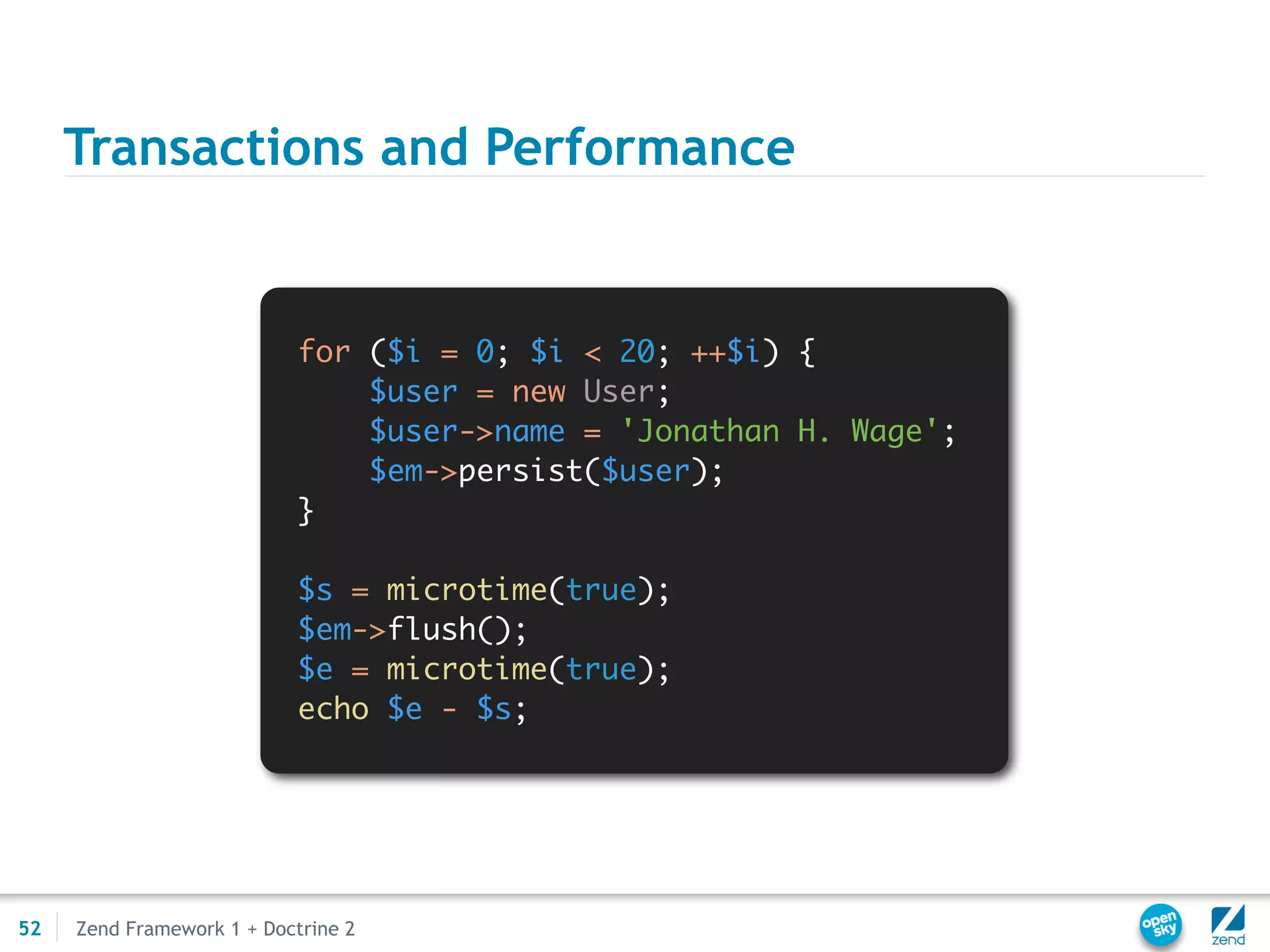Transactions and Performance


                            for ($i = 0; $i < 20; ++$i) {
                                $user = new User;
                                $user->name = 'Jonathan H. Wage';
                                $em->persist($user);
                            }

                            $s = microtime(true);
                            $em->flush();
                            $e = microtime(true);
                            echo $e - $s;




52   Zend Framework 1 + Doctrine 2
 
