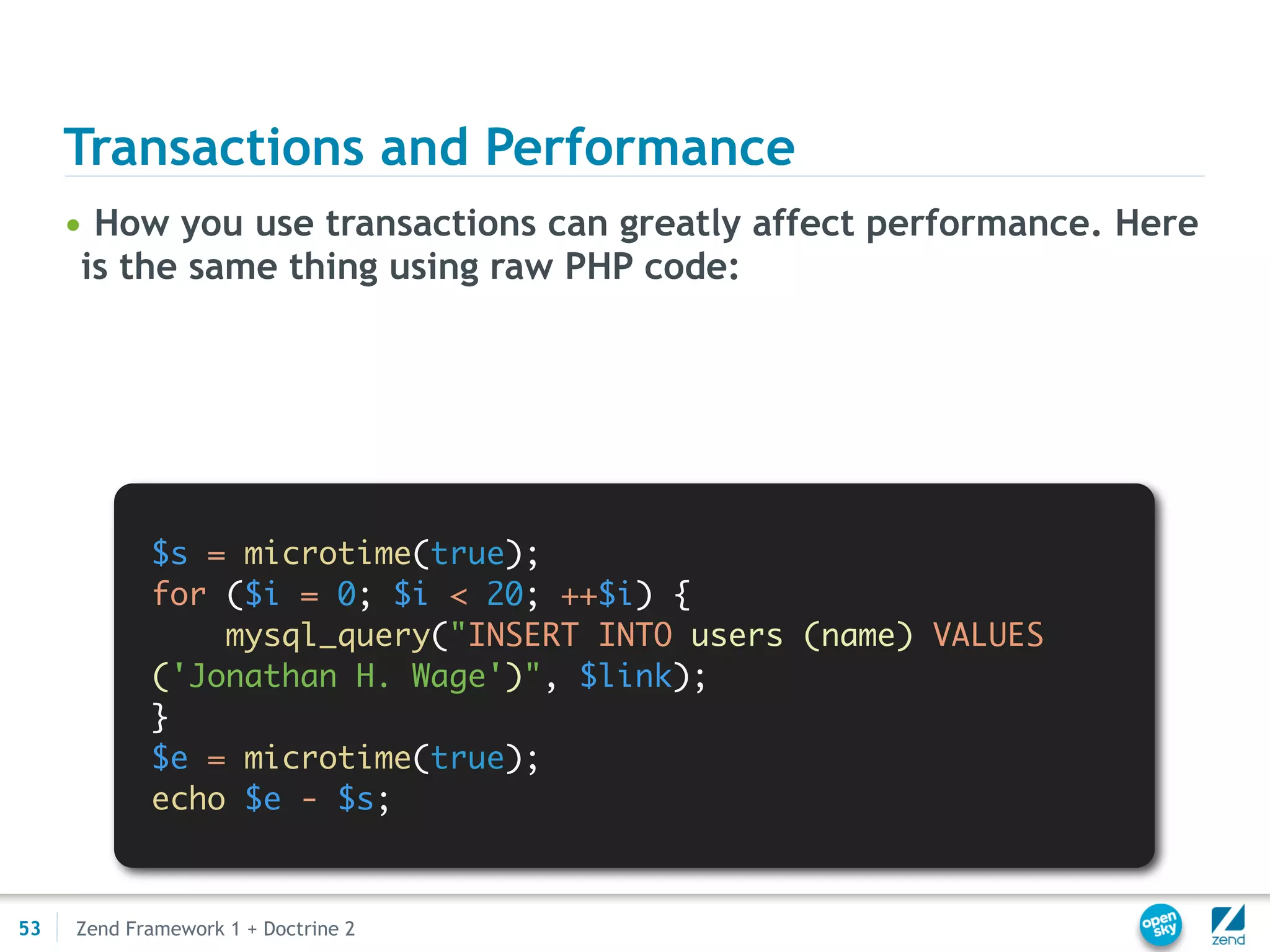 Transactions and Performance
     • How you use transactions can greatly affect performance. Here
      is the same thing using raw PHP code:




            $s = microtime(true);
            for ($i = 0; $i < 20; ++$i) {
                mysql_query("INSERT INTO users (name) VALUES
            ('Jonathan H. Wage')", $link);
            }
            $e = microtime(true);
            echo $e - $s;



53   Zend Framework 1 + Doctrine 2
 