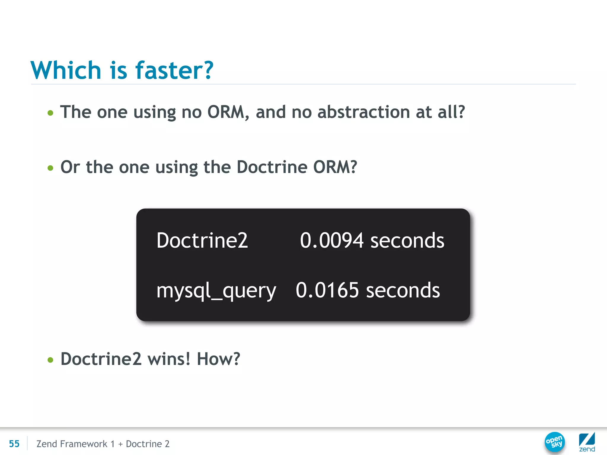Which is faster?
       • The one using no ORM, and no abstraction at all?


       • Or the one using the Doctrine ORM?



                               Doctrine2    0.0094 seconds

                               mysql_query 0.0165 seconds


       • Doctrine2 wins! How?



55   Zend Framework 1 + Doctrine 2
 