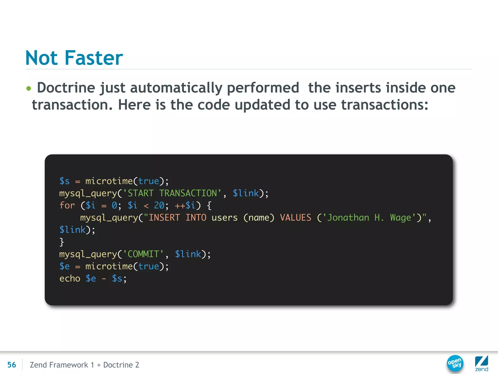 Not Faster
     • Doctrine just automatically performed the inserts inside one
      transaction. Here is the code updated to use transactions:




            $s = microtime(true);
            mysql_query('START TRANSACTION', $link);
            for ($i = 0; $i < 20; ++$i) {
                mysql_query("INSERT INTO users (name) VALUES ('Jonathan H. Wage')",
            $link);
            }
            mysql_query('COMMIT', $link);
            $e = microtime(true);
            echo $e - $s;




56   Zend Framework 1 + Doctrine 2
 