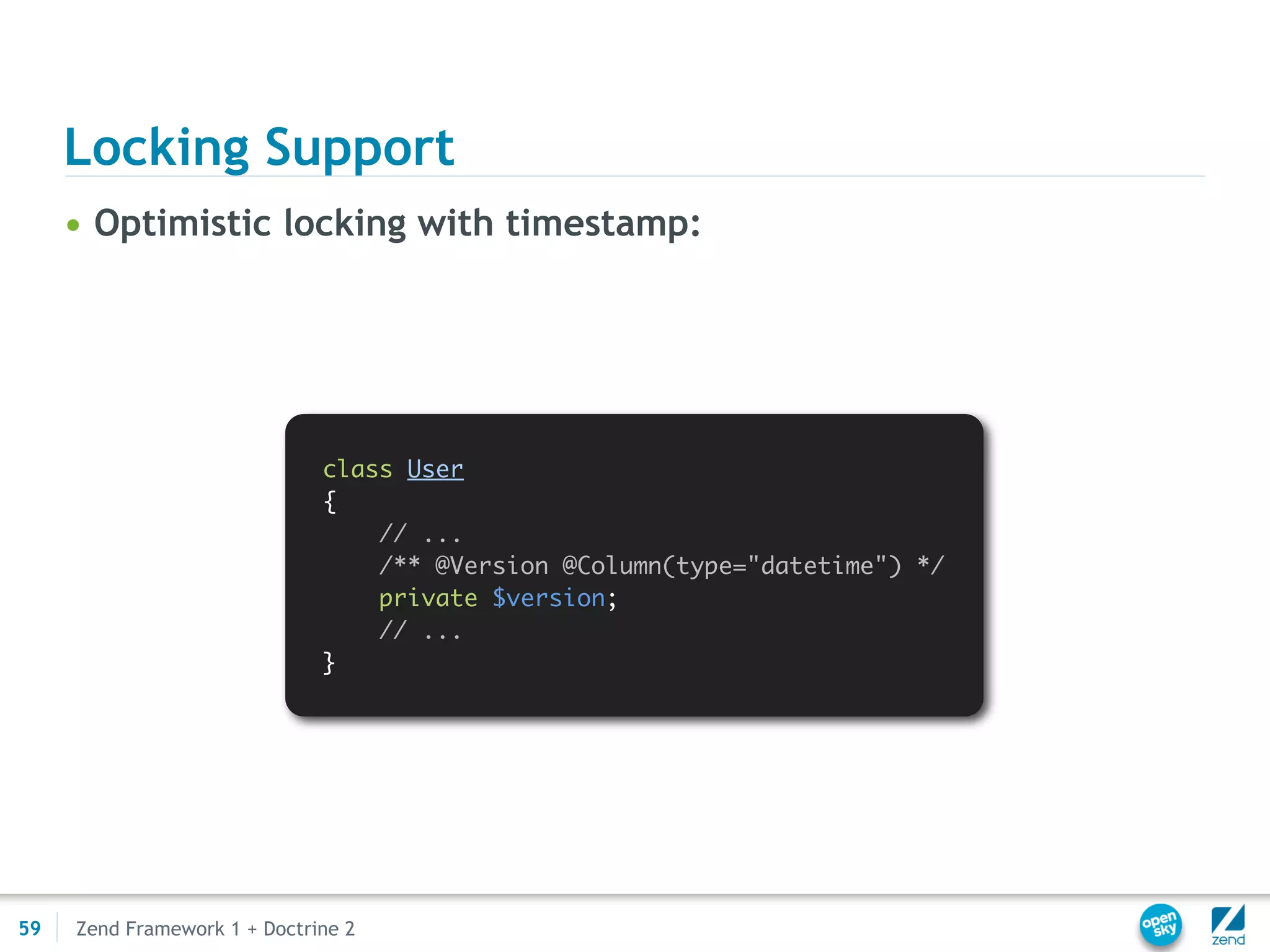 Locking Support
     • Optimistic locking with timestamp:




                              class User
                              {
                                  // ...
                                  /** @Version @Column(type="datetime") */
                                  private $version;
                                  // ...
                              }




59   Zend Framework 1 + Doctrine 2
 