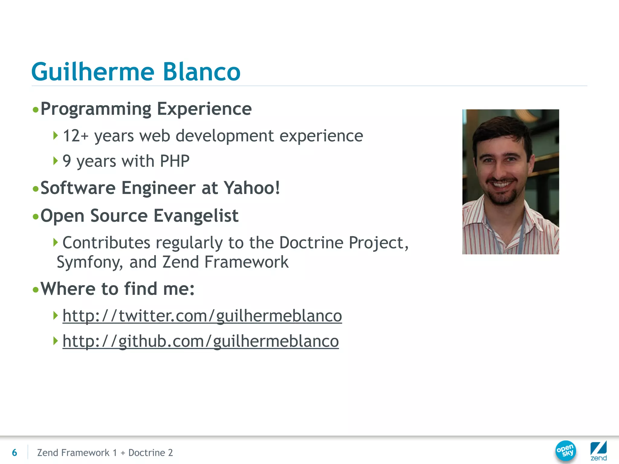 Guilherme Blanco
    •Programming Experience
      12+ years web development experience
      9 years with PHP
    •Software Engineer at Yahoo!
    •Open Source Evangelist
      Contributes regularly to the Doctrine Project,
        Symfony, and Zend Framework
    •Where to find me:
      http://twitter.com/guilhermeblanco
      http://github.com/guilhermeblanco




6   Zend Framework 1 + Doctrine 2
 