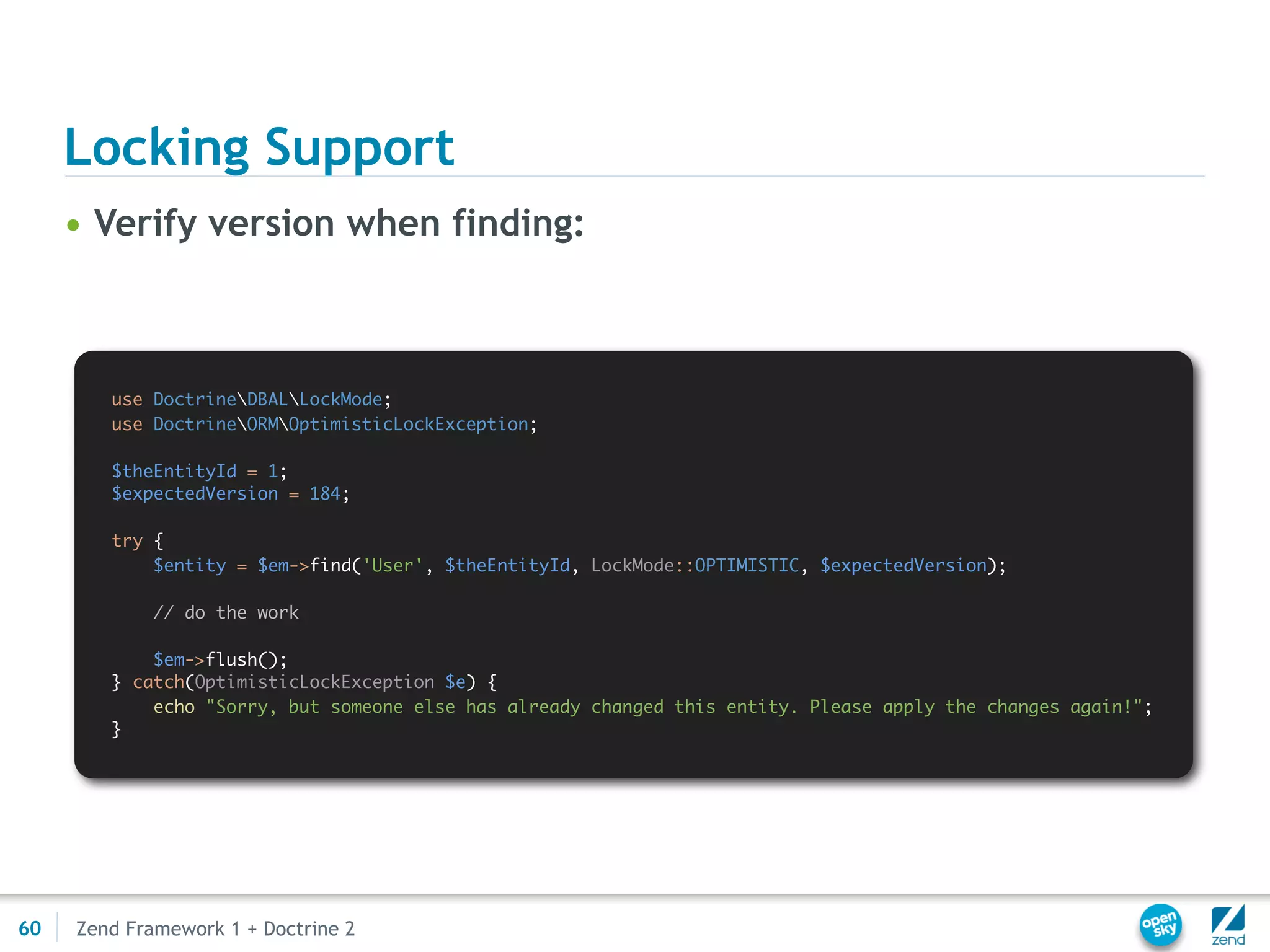 Locking Support
     • Verify version when finding:



        use DoctrineDBALLockMode;
        use DoctrineORMOptimisticLockException;

        $theEntityId = 1;
        $expectedVersion = 184;

        try {
            $entity = $em->find('User', $theEntityId, LockMode::OPTIMISTIC, $expectedVersion);

             // do the work

            $em->flush();
        } catch(OptimisticLockException $e) {
            echo "Sorry, but someone else has already changed this entity. Please apply the changes again!";
        }




60   Zend Framework 1 + Doctrine 2
 