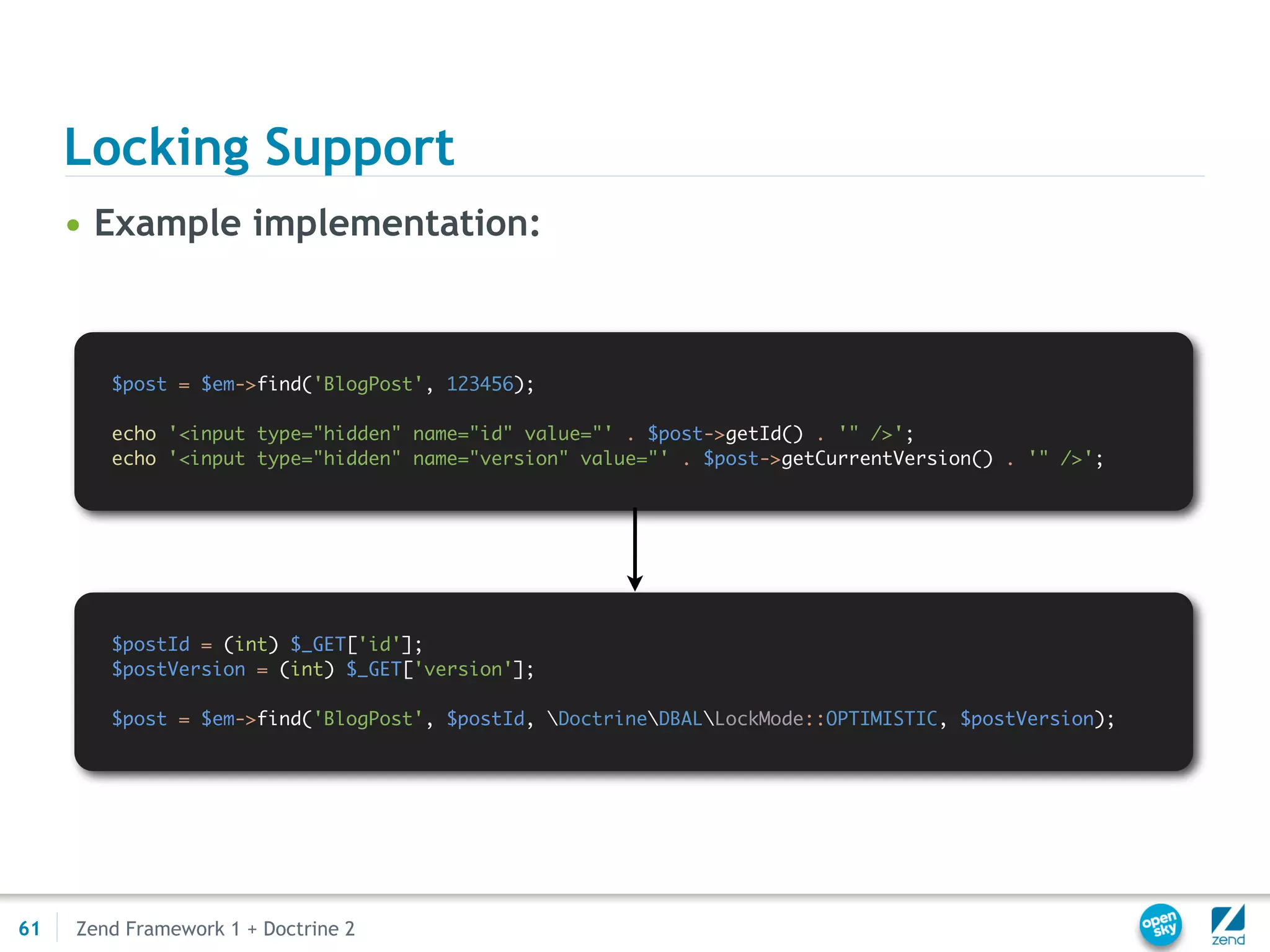 Locking Support
     • Example implementation:



        $post = $em->find('BlogPost', 123456);

        echo '<input type="hidden" name="id" value="' . $post->getId() . '" />';
        echo '<input type="hidden" name="version" value="' . $post->getCurrentVersion() . '" />';




        $postId = (int) $_GET['id'];
        $postVersion = (int) $_GET['version'];

        $post = $em->find('BlogPost', $postId, DoctrineDBALLockMode::OPTIMISTIC, $postVersion);




61   Zend Framework 1 + Doctrine 2
 