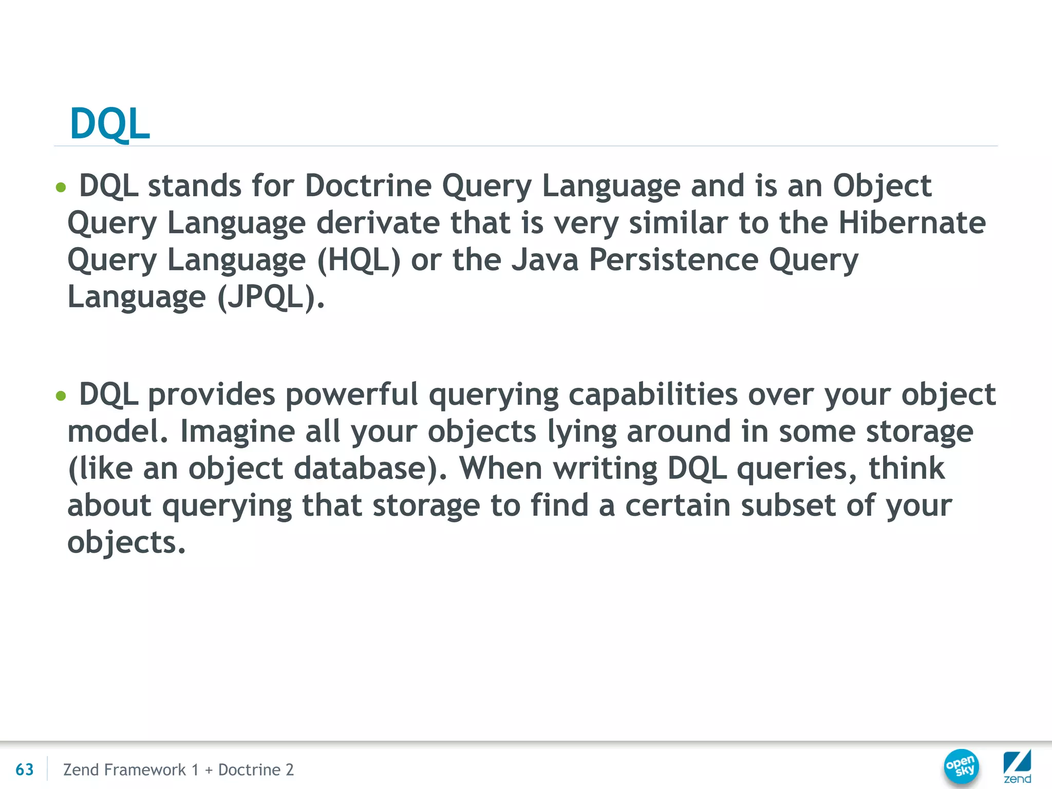 DQL
     • DQL stands for Doctrine Query Language and is an Object
      Query Language derivate that is very similar to the Hibernate
      Query Language (HQL) or the Java Persistence Query
      Language (JPQL).


     • DQL provides powerful querying capabilities over your object
      model. Imagine all your objects lying around in some storage
      (like an object database). When writing DQL queries, think
      about querying that storage to find a certain subset of your
      objects.




63   Zend Framework 1 + Doctrine 2
 
