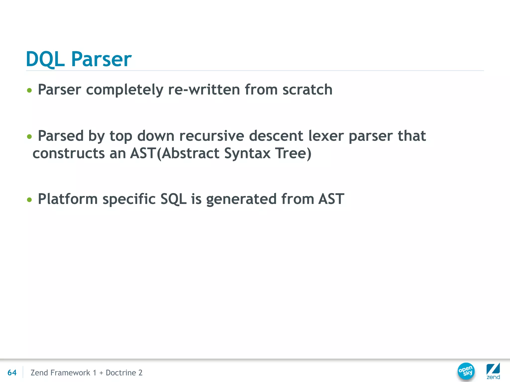 DQL Parser
     • Parser completely re-written from scratch


     • Parsed by top down recursive descent lexer parser that
      constructs an AST(Abstract Syntax Tree)


     • Platform specific SQL is generated from AST




64   Zend Framework 1 + Doctrine 2
 