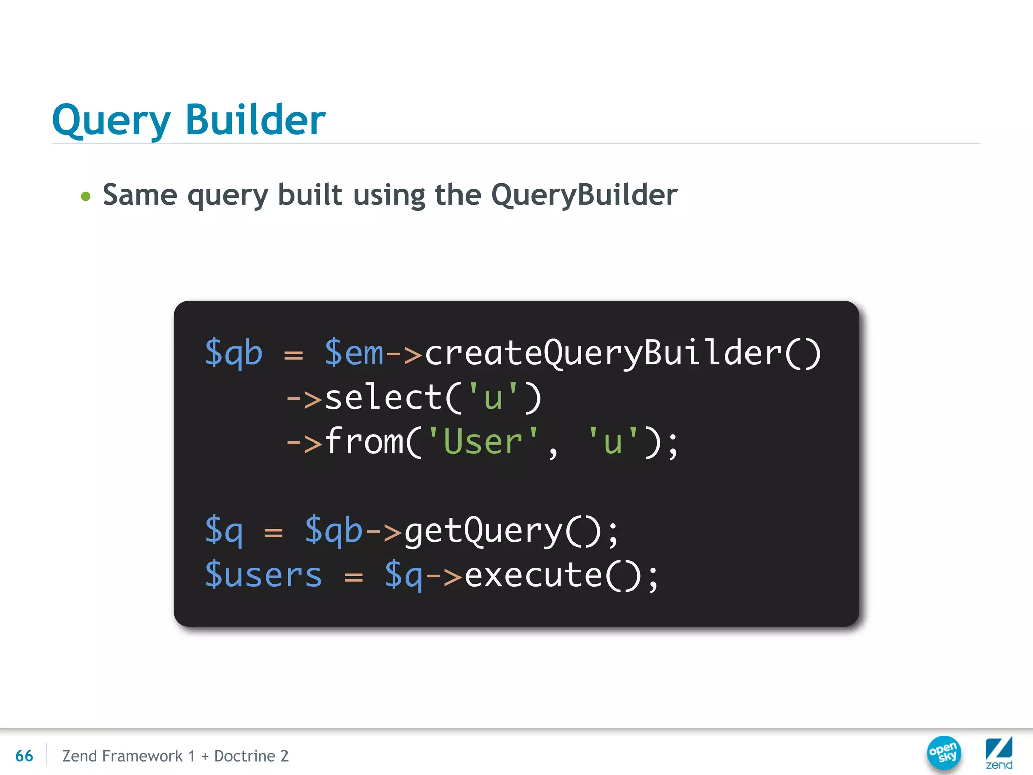 Query Builder
       • Same query built using the QueryBuilder




                       $qb = $em->createQueryBuilder()
                           ->select('u')
                           ->from('User', 'u');

                       $q = $qb->getQuery();
                       $users = $q->execute();




66   Zend Framework 1 + Doctrine 2
 