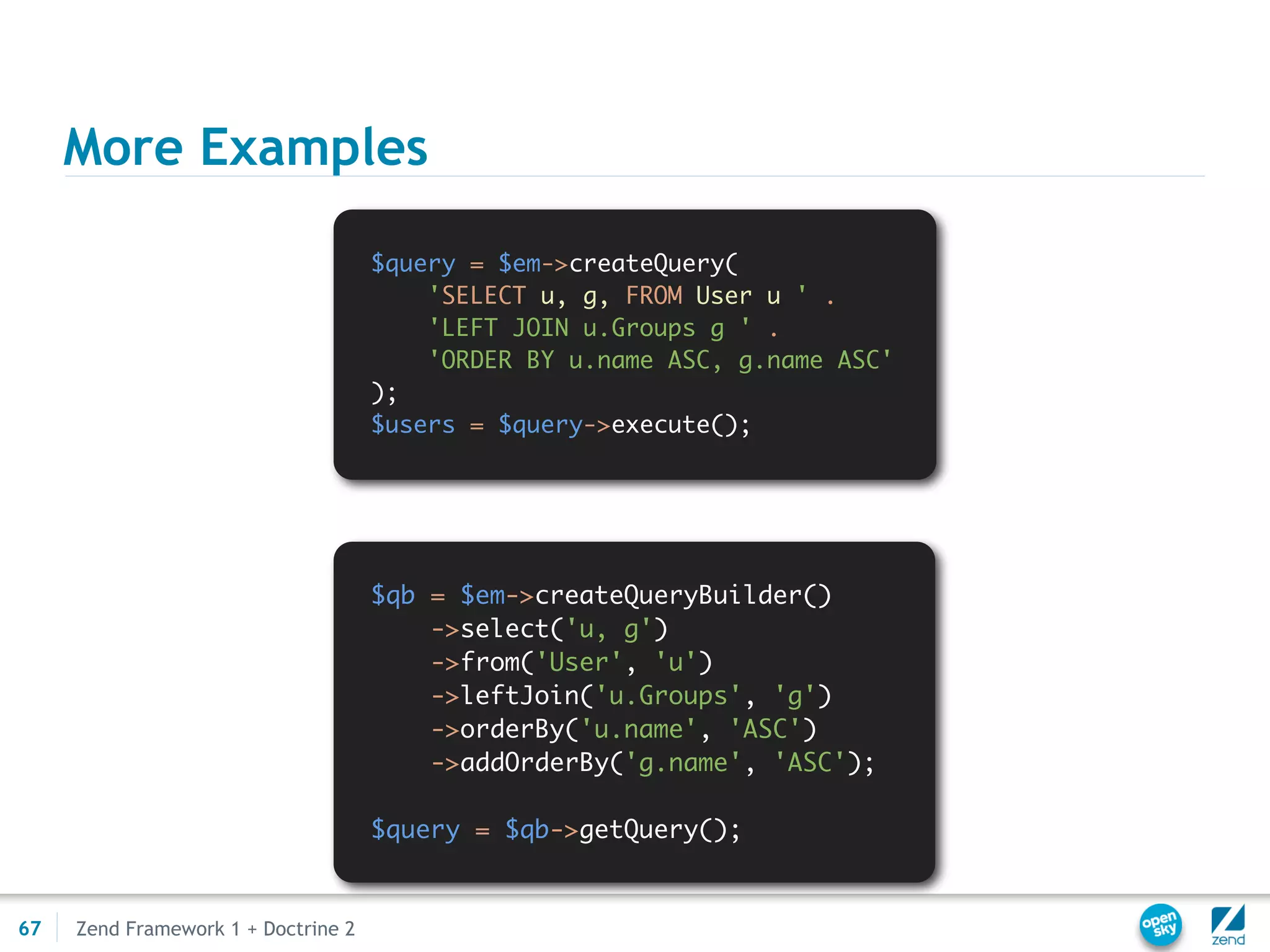 More Examples

                                     $query = $em->createQuery(
                                         'SELECT u, g, FROM User u ' .
                                         'LEFT JOIN u.Groups g ' .
                                         'ORDER BY u.name ASC, g.name ASC'
                                     );
                                     $users = $query->execute();




                                     $qb = $em->createQueryBuilder()
                                         ->select('u, g')
                                         ->from('User', 'u')
                                         ->leftJoin('u.Groups', 'g')
                                         ->orderBy('u.name', 'ASC')
                                         ->addOrderBy('g.name', 'ASC');

                                     $query = $qb->getQuery();


67   Zend Framework 1 + Doctrine 2
 