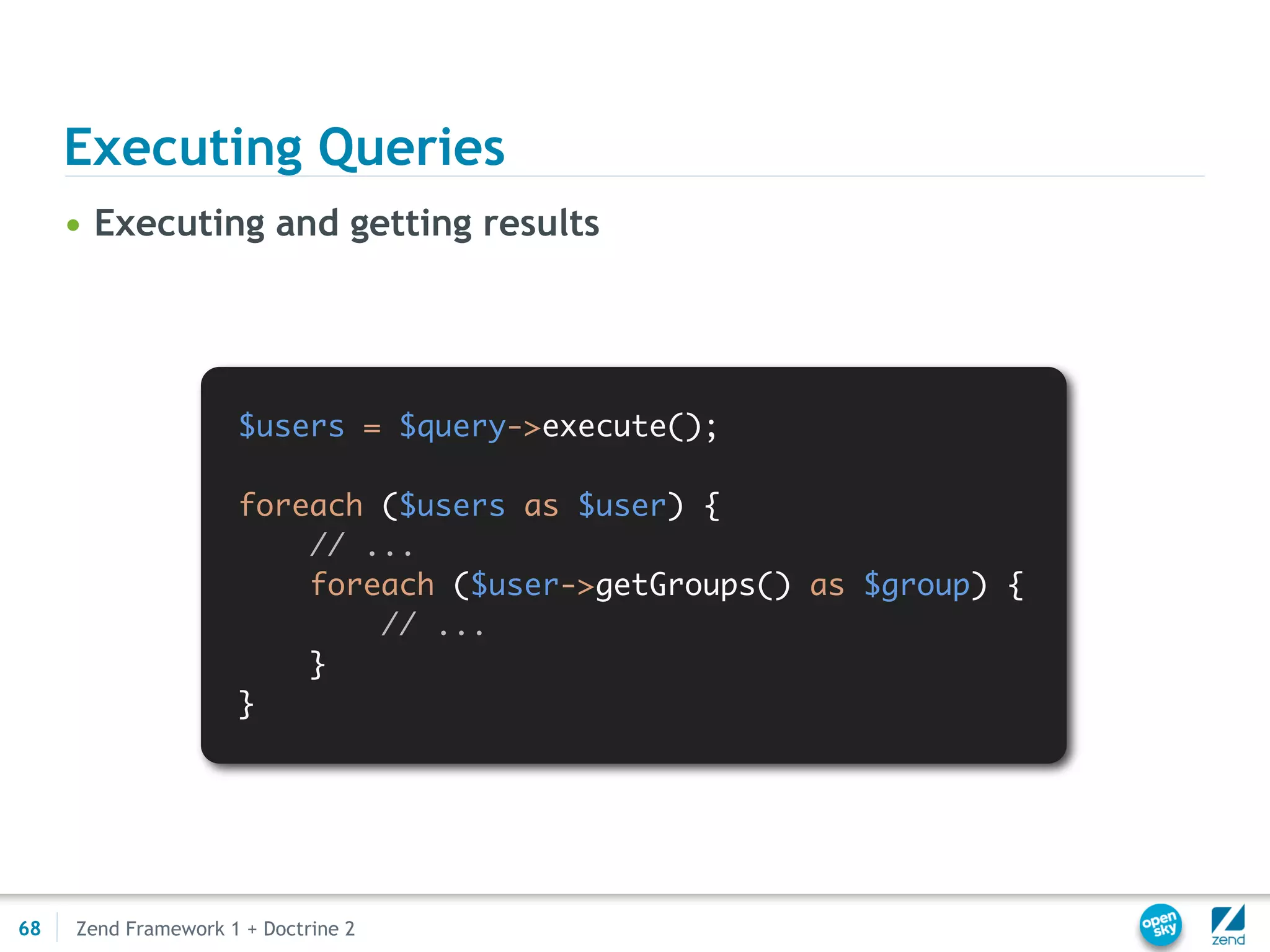 Executing Queries
     • Executing and getting results




                     $users = $query->execute();

                     foreach ($users as $user) {
                         // ...
                         foreach ($user->getGroups() as $group) {
                             // ...
                         }
                     }




68   Zend Framework 1 + Doctrine 2
 