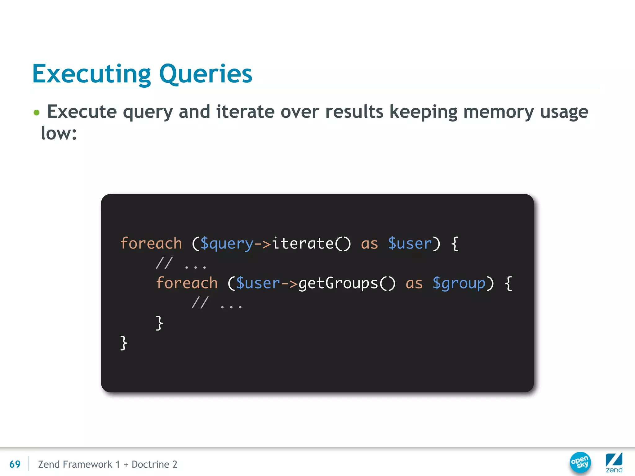 Executing Queries
     • Execute query and iterate over results keeping memory usage
      low:




                     foreach ($query->iterate() as $user) {
                         // ...
                         foreach ($user->getGroups() as $group) {
                             // ...
                         }
                     }




69   Zend Framework 1 + Doctrine 2
 