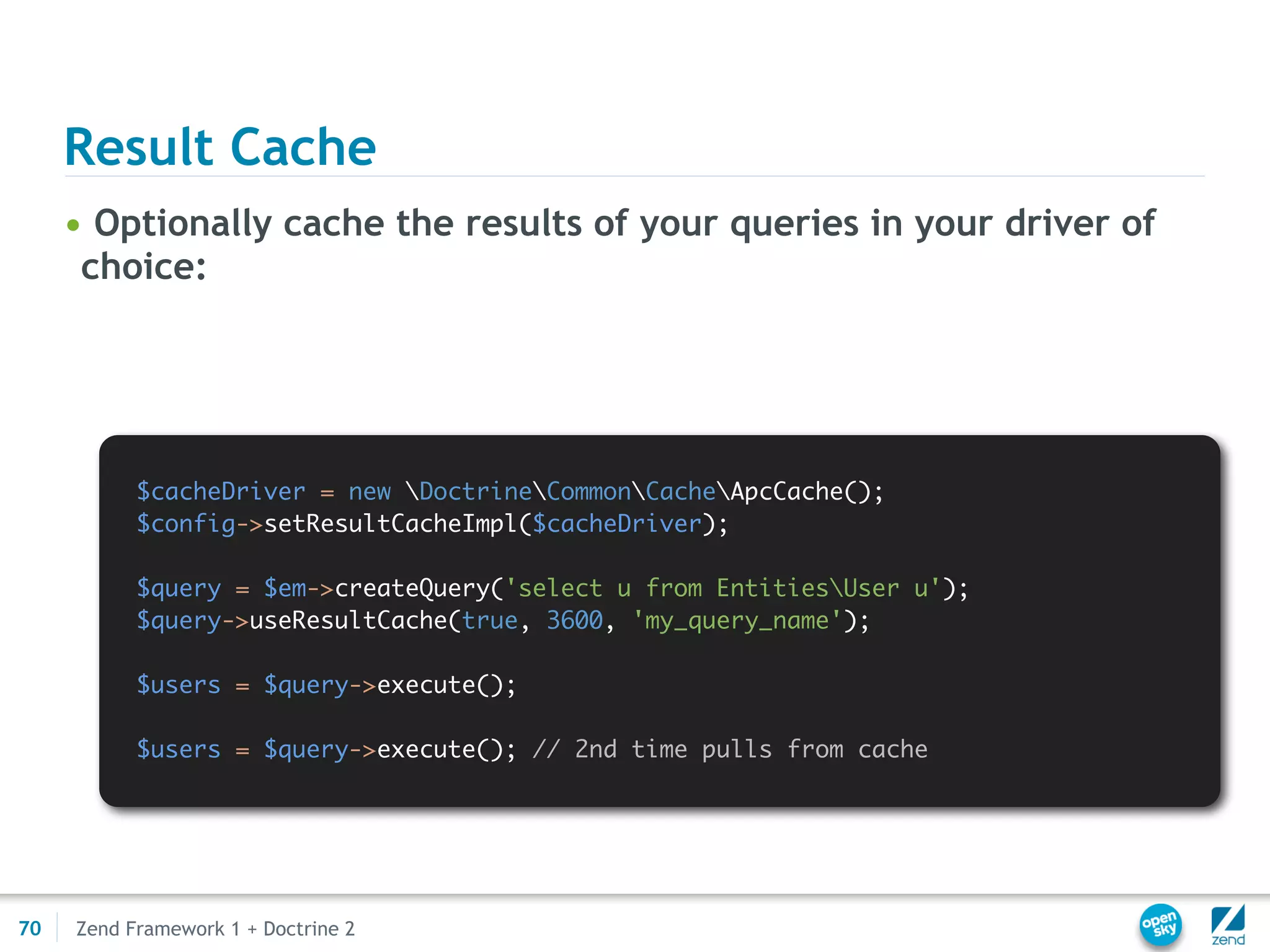 Result Cache
     • Optionally cache the results of your queries in your driver of
      choice:




           $cacheDriver = new DoctrineCommonCacheApcCache();
           $config->setResultCacheImpl($cacheDriver);

           $query = $em->createQuery('select u from EntitiesUser u');
           $query->useResultCache(true, 3600, 'my_query_name');

           $users = $query->execute();

           $users = $query->execute(); // 2nd time pulls from cache




70   Zend Framework 1 + Doctrine 2
 