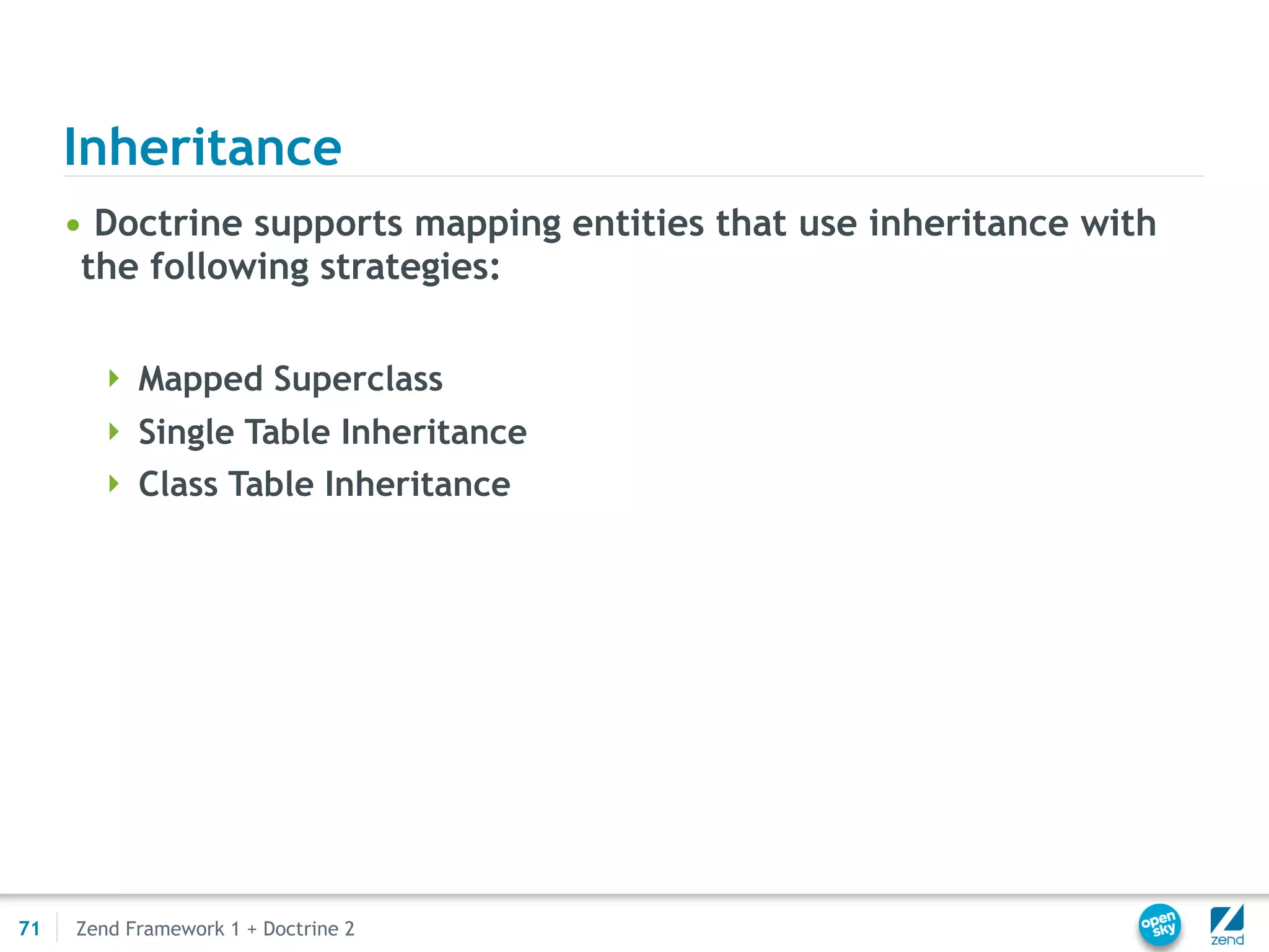 Inheritance
     • Doctrine supports mapping entities that use inheritance with
      the following strategies:

        Mapped Superclass
        Single Table Inheritance
        Class Table Inheritance




71   Zend Framework 1 + Doctrine 2
 