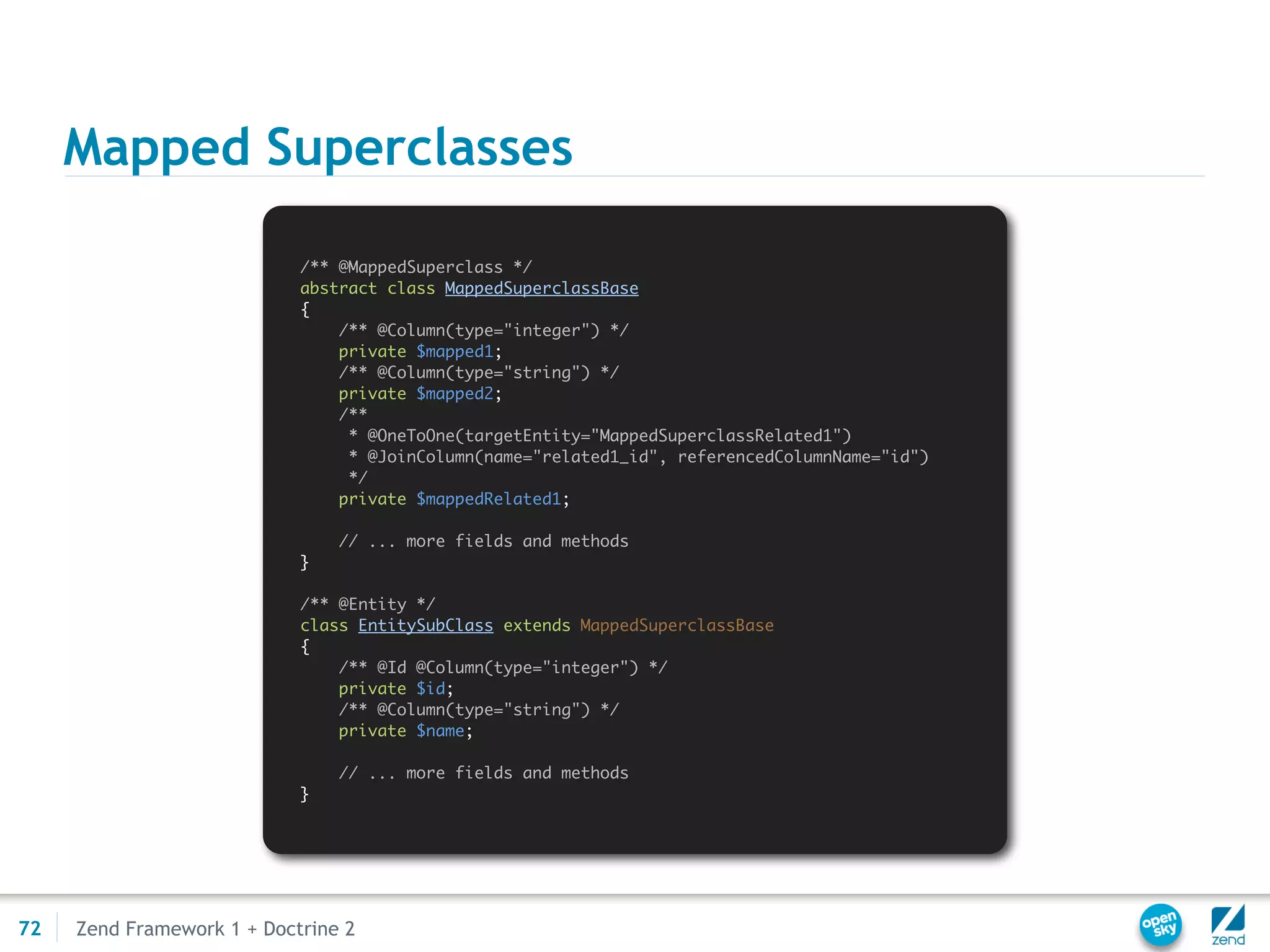 Mapped Superclasses

                            /** @MappedSuperclass */
                            abstract class MappedSuperclassBase
                            {
                                /** @Column(type="integer") */
                                private $mapped1;
                                /** @Column(type="string") */
                                private $mapped2;
                                /**
                                 * @OneToOne(targetEntity="MappedSuperclassRelated1")
                                 * @JoinColumn(name="related1_id", referencedColumnName="id")
                                 */
                                private $mappedRelated1;

                                // ... more fields and methods
                            }

                            /** @Entity */
                            class EntitySubClass extends MappedSuperclassBase
                            {
                                /** @Id @Column(type="integer") */
                                private $id;
                                /** @Column(type="string") */
                                private $name;

                                // ... more fields and methods
                            }




72   Zend Framework 1 + Doctrine 2
 