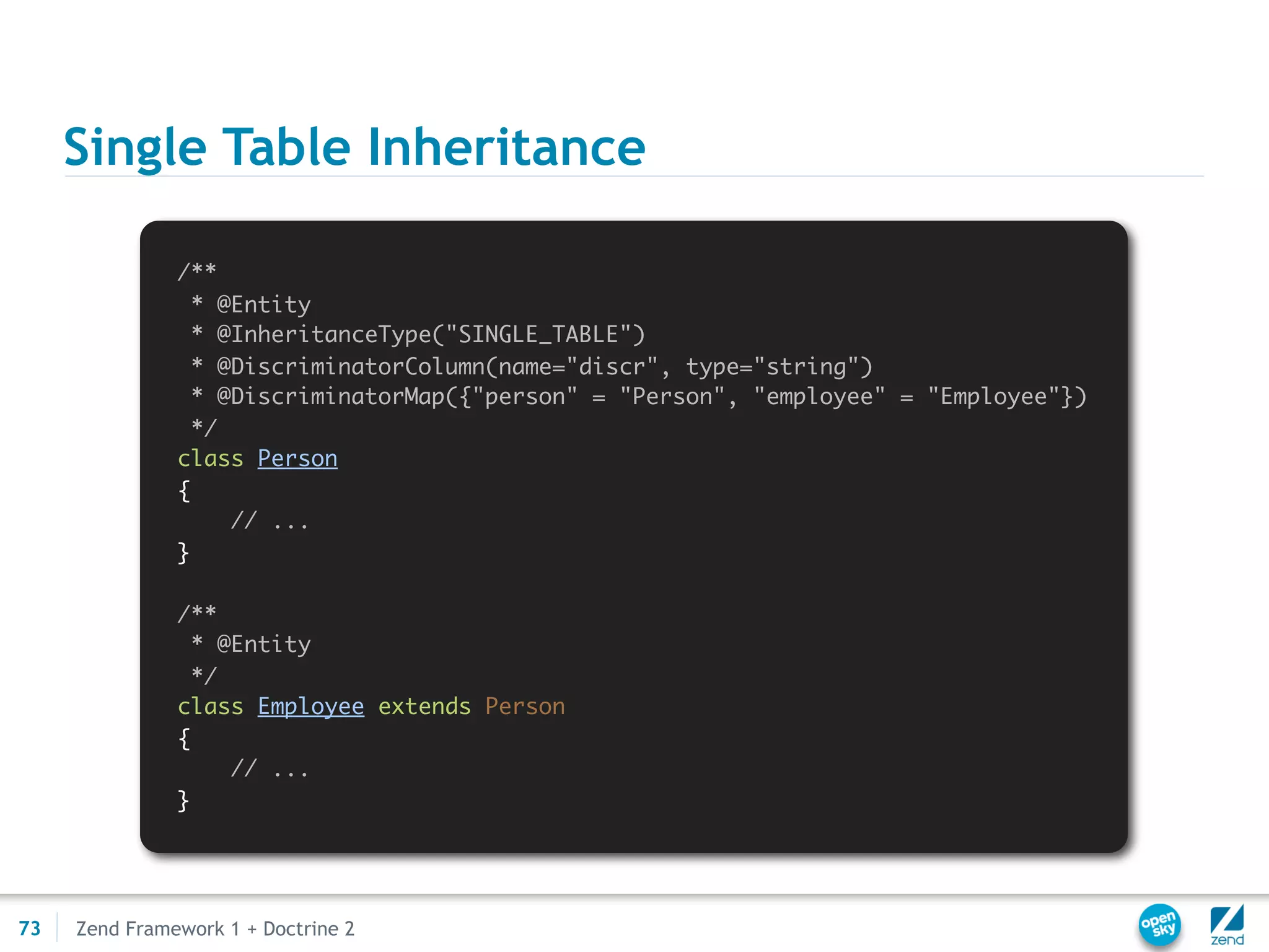 Single Table Inheritance

               /**
                 * @Entity
                 * @InheritanceType("SINGLE_TABLE")
                 * @DiscriminatorColumn(name="discr", type="string")
                 * @DiscriminatorMap({"person" = "Person", "employee" = "Employee"})
                 */
               class Person
               {
                    // ...
               }

               /**
                 * @Entity
                 */
               class Employee extends Person
               {
                    // ...
               }




73   Zend Framework 1 + Doctrine 2
 