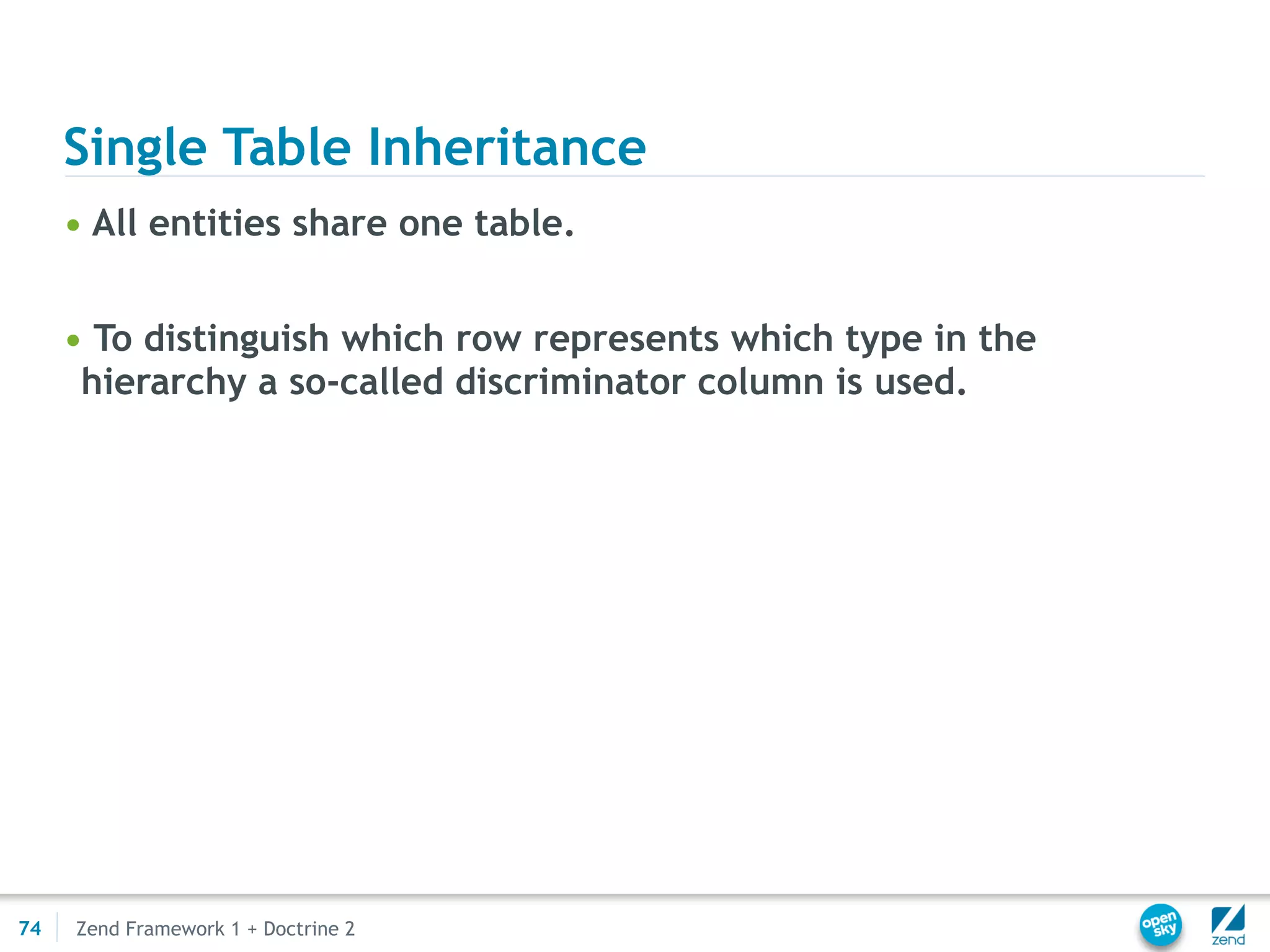 Single Table Inheritance
     • All entities share one table.


     • To distinguish which row represents which type in the
      hierarchy a so-called discriminator column is used.




74   Zend Framework 1 + Doctrine 2
 