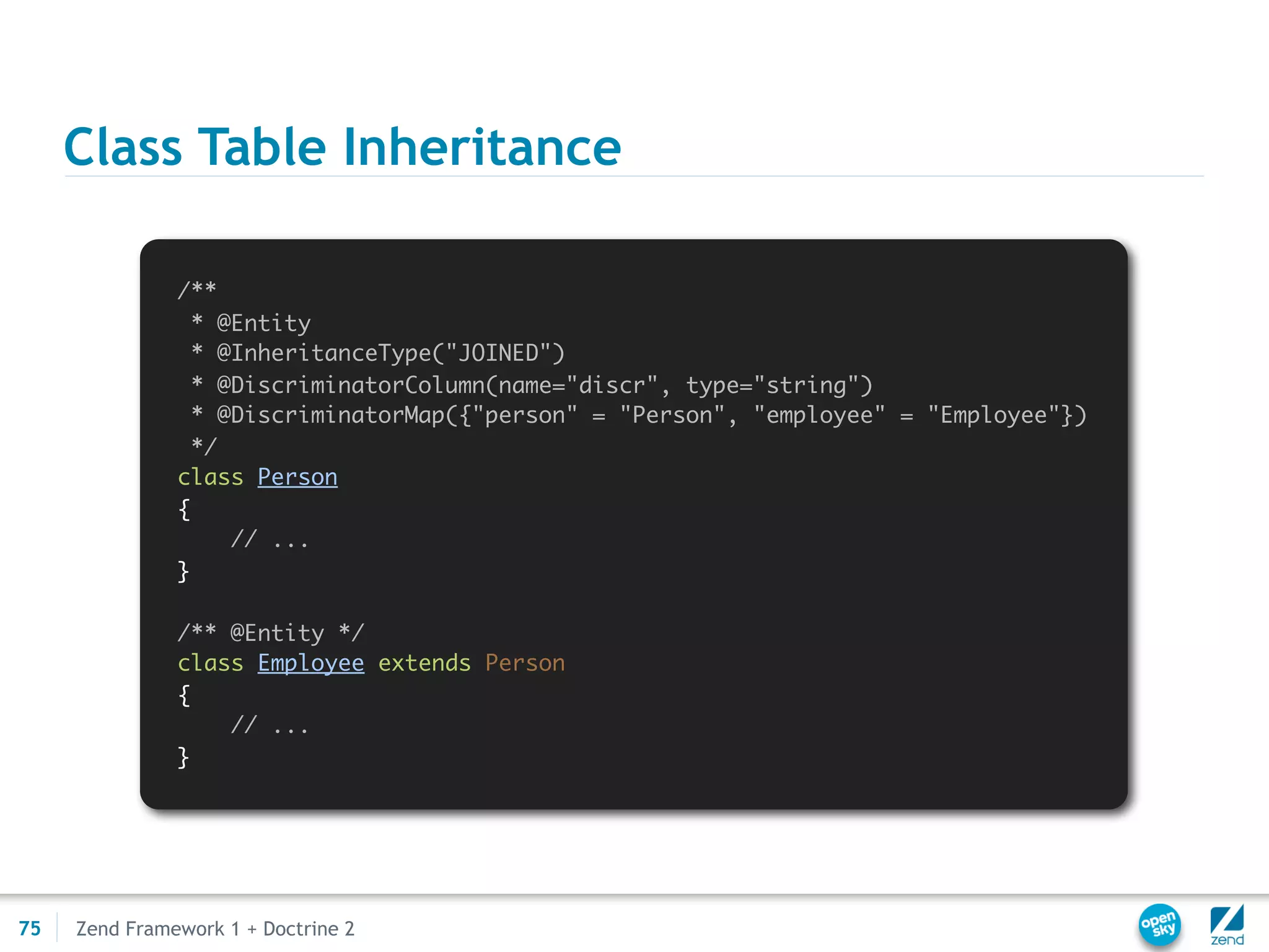 Class Table Inheritance

               /**
                 * @Entity
                 * @InheritanceType("JOINED")
                 * @DiscriminatorColumn(name="discr", type="string")
                 * @DiscriminatorMap({"person" = "Person", "employee" = "Employee"})
                 */
               class Person
               {
                    // ...
               }

               /** @Entity */
               class Employee extends Person
               {
                   // ...
               }




75   Zend Framework 1 + Doctrine 2
 