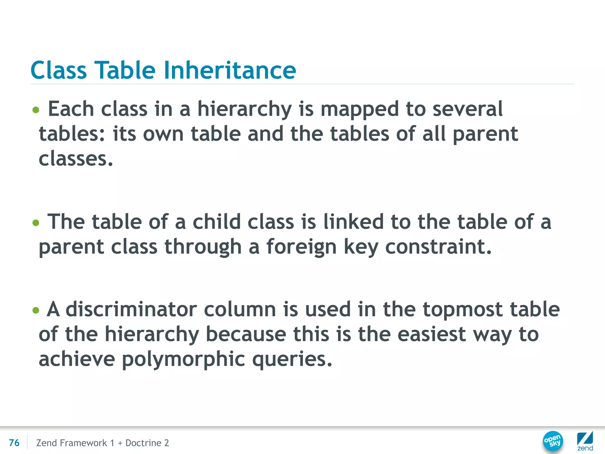 Class Table Inheritance
     • Each class in a hierarchy is mapped to several
      tables: its own table and the tables of all parent
      classes.

     • The table of a child class is linked to the table of a
      parent class through a foreign key constraint.

     • A discriminator column is used in the topmost table
      of the hierarchy because this is the easiest way to
      achieve polymorphic queries.


76   Zend Framework 1 + Doctrine 2
 