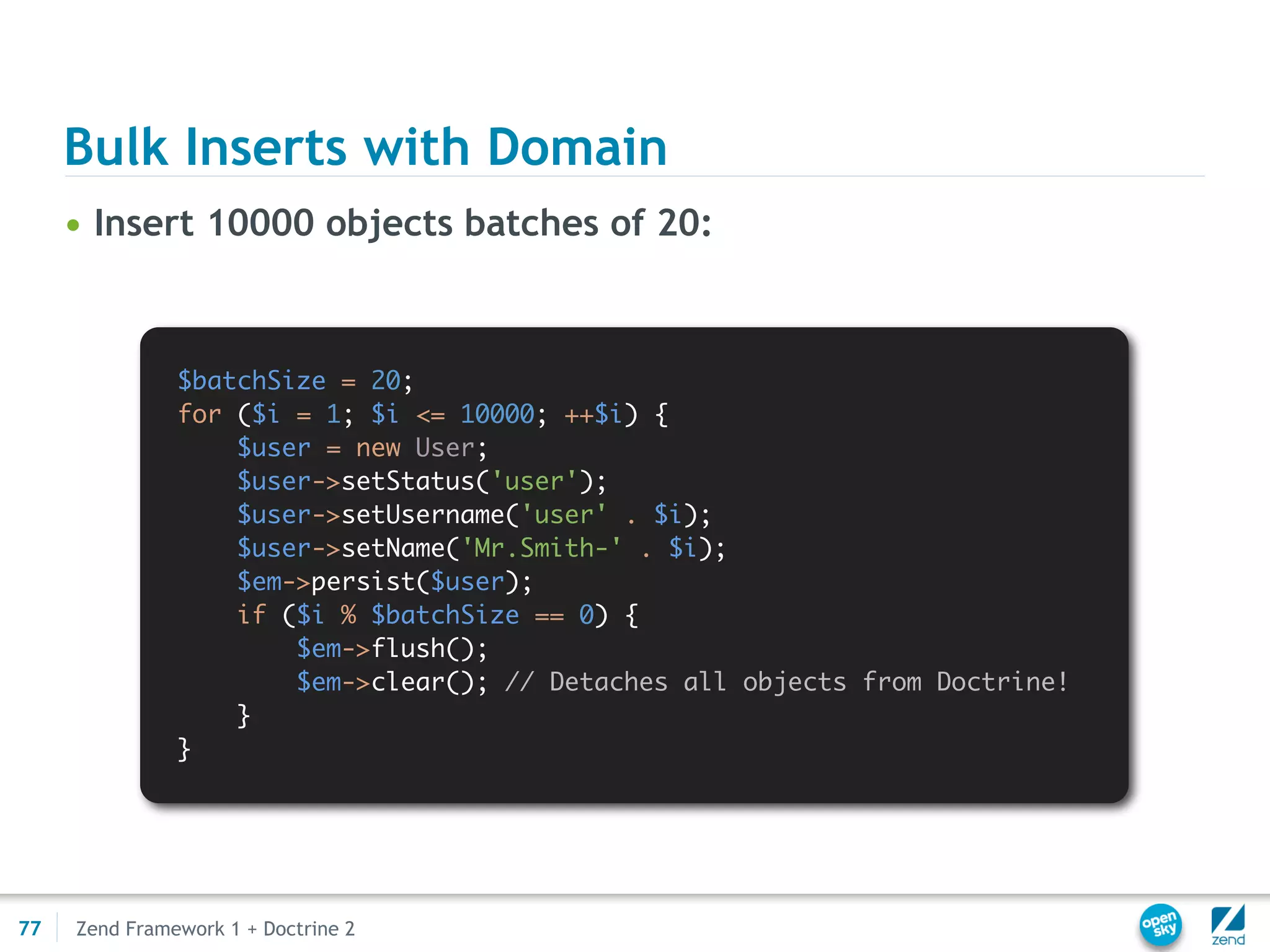 Bulk Inserts with Domain
     • Insert 10000 objects batches of 20:



               $batchSize = 20;
               for ($i = 1; $i <= 10000; ++$i) {
                   $user = new User;
                   $user->setStatus('user');
                   $user->setUsername('user' . $i);
                   $user->setName('Mr.Smith-' . $i);
                   $em->persist($user);
                   if ($i % $batchSize == 0) {
                       $em->flush();
                       $em->clear(); // Detaches all objects from Doctrine!
                   }
               }




77   Zend Framework 1 + Doctrine 2
 
