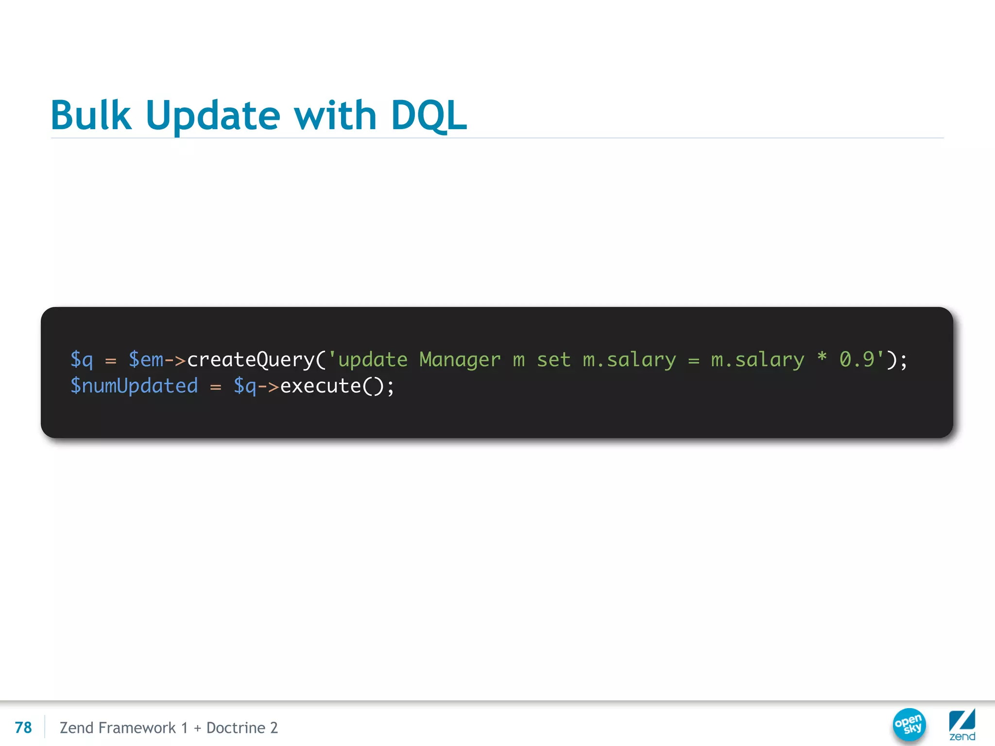 Bulk Update with DQL




      $q = $em->createQuery('update Manager m set m.salary = m.salary * 0.9');
      $numUpdated = $q->execute();




78   Zend Framework 1 + Doctrine 2
 